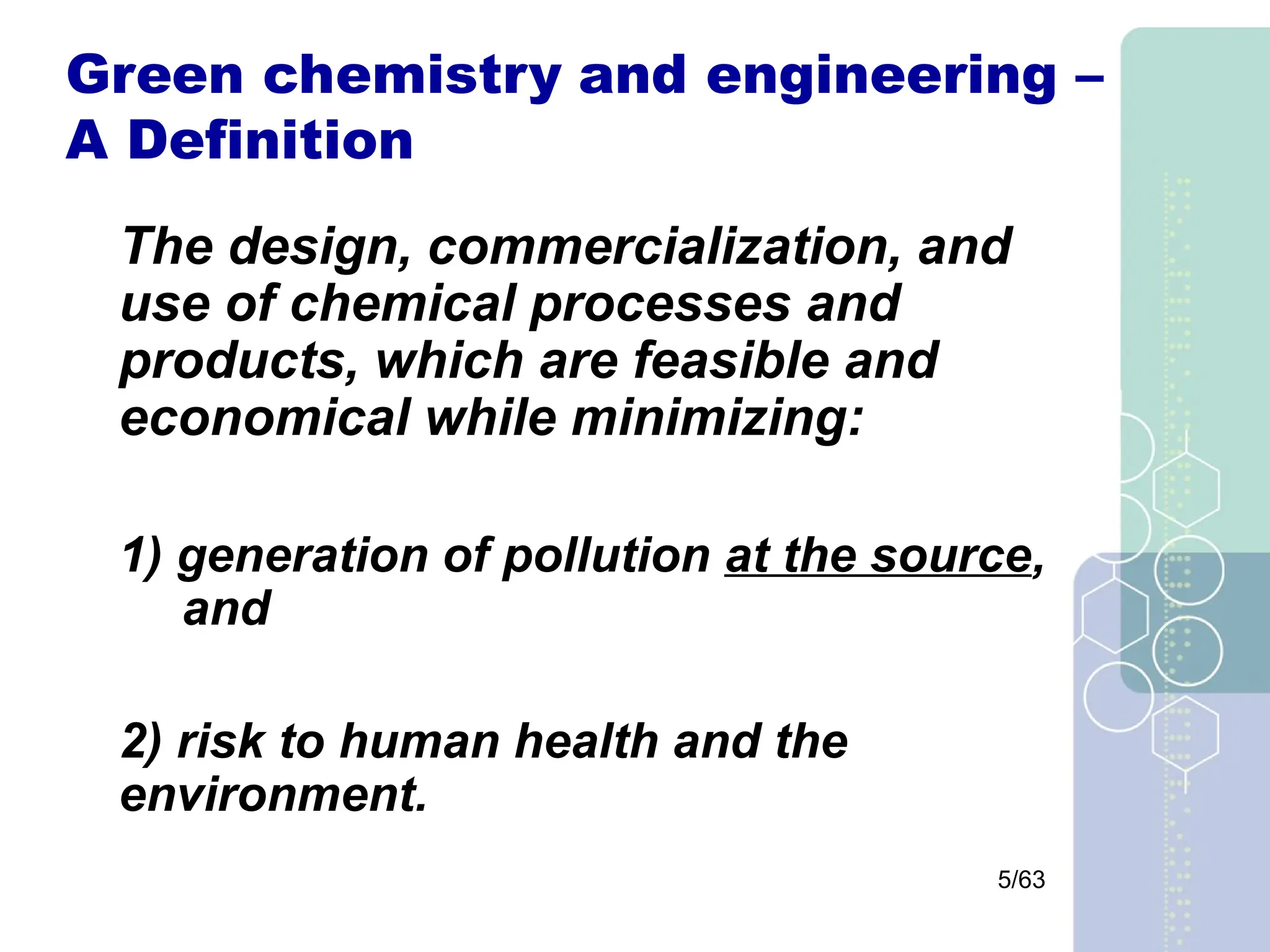 5/63
Green chemistry and engineering –
A Definition
The design, commercialization, and
use of chemical processes and
products, which are feasible and
economical while minimizing:
1) generation of pollution at the source,
and
2) risk to human health and the
environment.
 