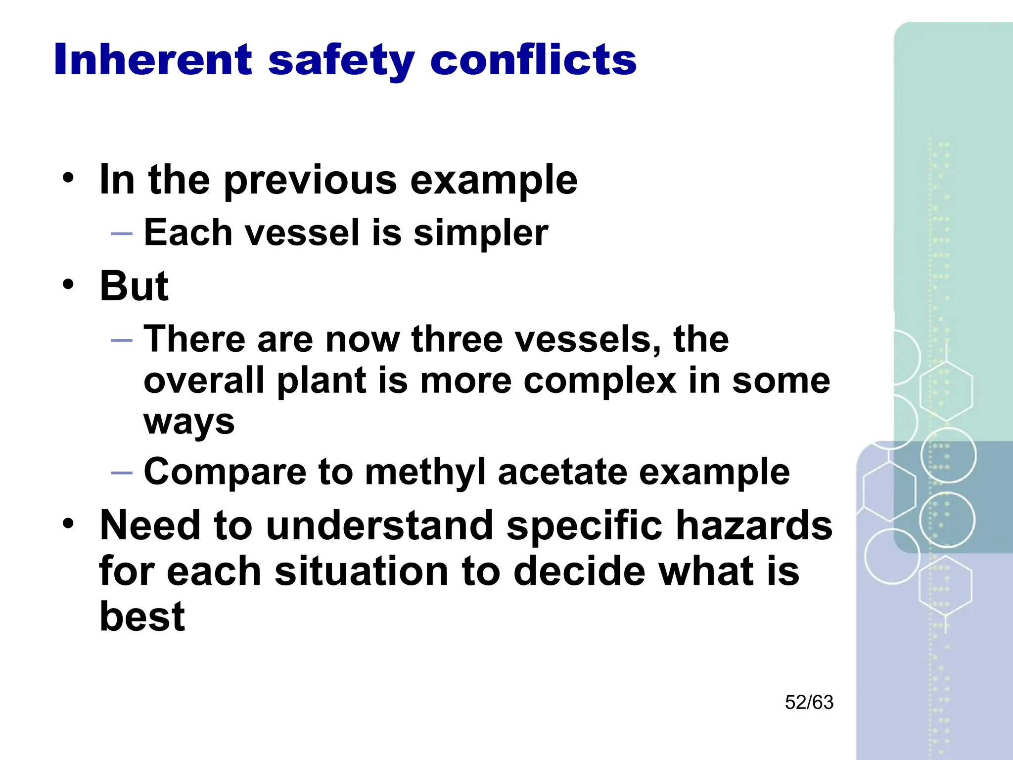 52/63
Inherent safety conflicts
• In the previous example
– Each vessel is simpler
• But
– There are now three vessels, the
overall plant is more complex in some
ways
– Compare to methyl acetate example
• Need to understand specific hazards
for each situation to decide what is
best
 