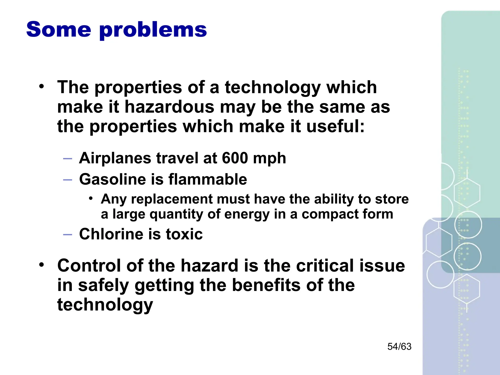 54/63
Some problems
• The properties of a technology which
make it hazardous may be the same as
the properties which make it useful:
– Airplanes travel at 600 mph
– Gasoline is flammable
• Any replacement must have the ability to store
a large quantity of energy in a compact form
– Chlorine is toxic
• Control of the hazard is the critical issue
in safely getting the benefits of the
technology
 