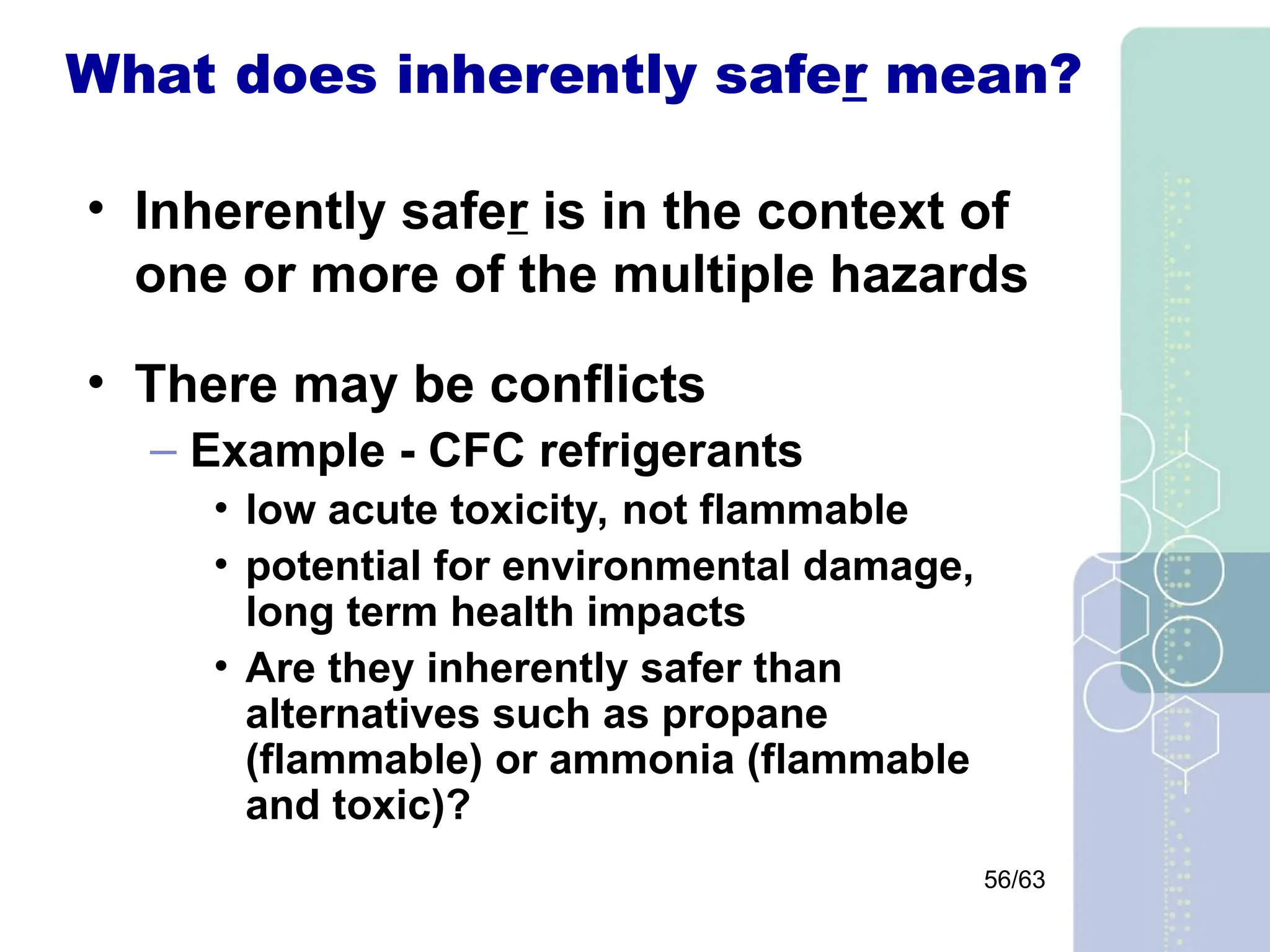 56/63
What does inherently safer mean?
• Inherently safer is in the context of
one or more of the multiple hazards
• There may be conflicts
– Example - CFC refrigerants
• low acute toxicity, not flammable
• potential for environmental damage,
long term health impacts
• Are they inherently safer than
alternatives such as propane
(flammable) or ammonia (flammable
and toxic)?
 