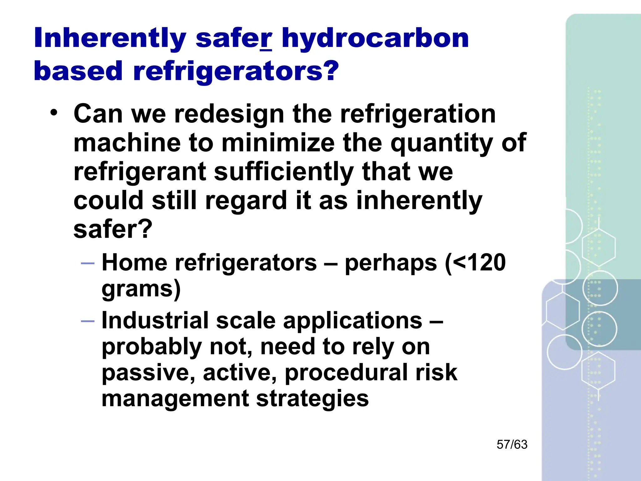 57/63
Inherently safer hydrocarbon
based refrigerators?
• Can we redesign the refrigeration
machine to minimize the quantity of
refrigerant sufficiently that we
could still regard it as inherently
safer?
– Home refrigerators – perhaps (<120
grams)
– Industrial scale applications –
probably not, need to rely on
passive, active, procedural risk
management strategies
 