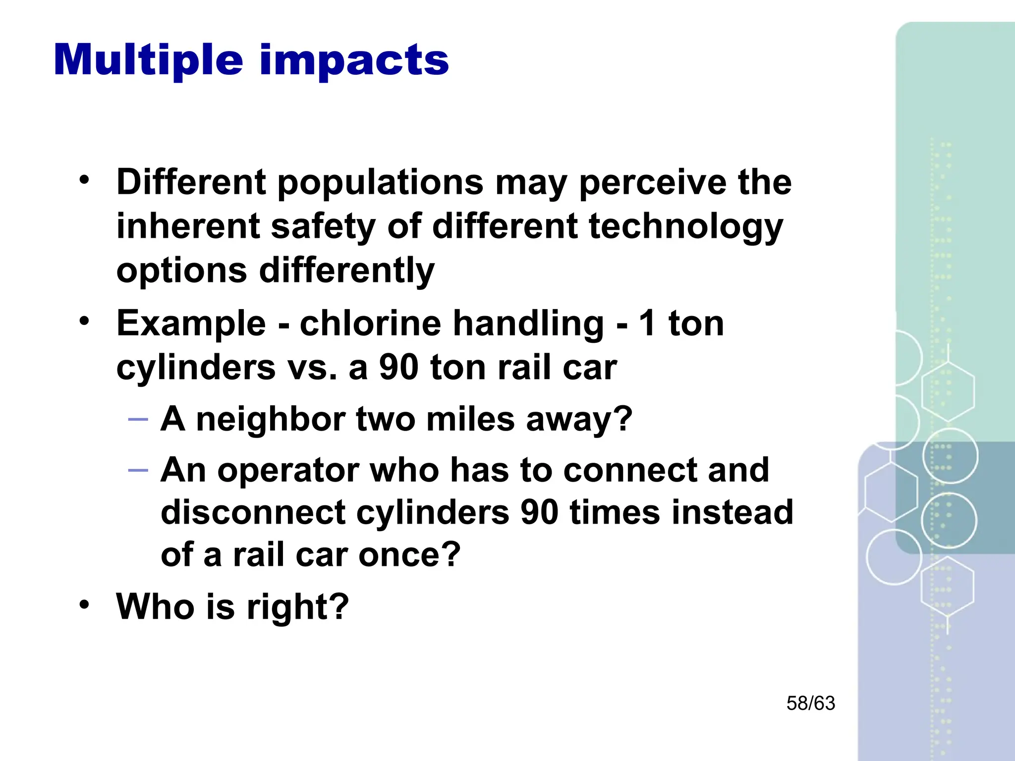 58/63
Multiple impacts
• Different populations may perceive the
inherent safety of different technology
options differently
• Example - chlorine handling - 1 ton
cylinders vs. a 90 ton rail car
– A neighbor two miles away?
– An operator who has to connect and
disconnect cylinders 90 times instead
of a rail car once?
• Who is right?
 