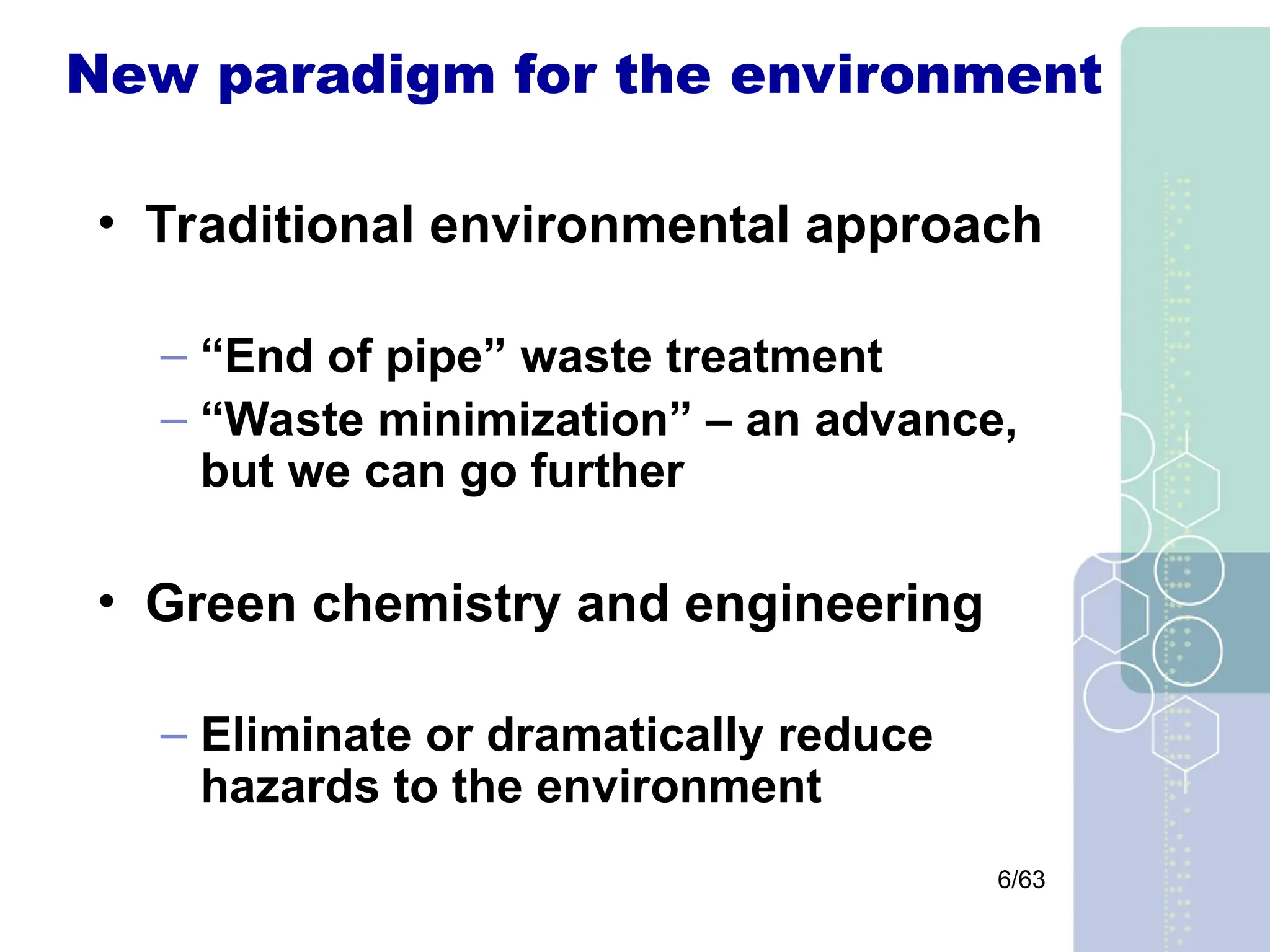 6/63
New paradigm for the environment
• Traditional environmental approach
– “End of pipe” waste treatment
– “Waste minimization” – an advance,
but we can go further
• Green chemistry and engineering
– Eliminate or dramatically reduce
hazards to the environment
 