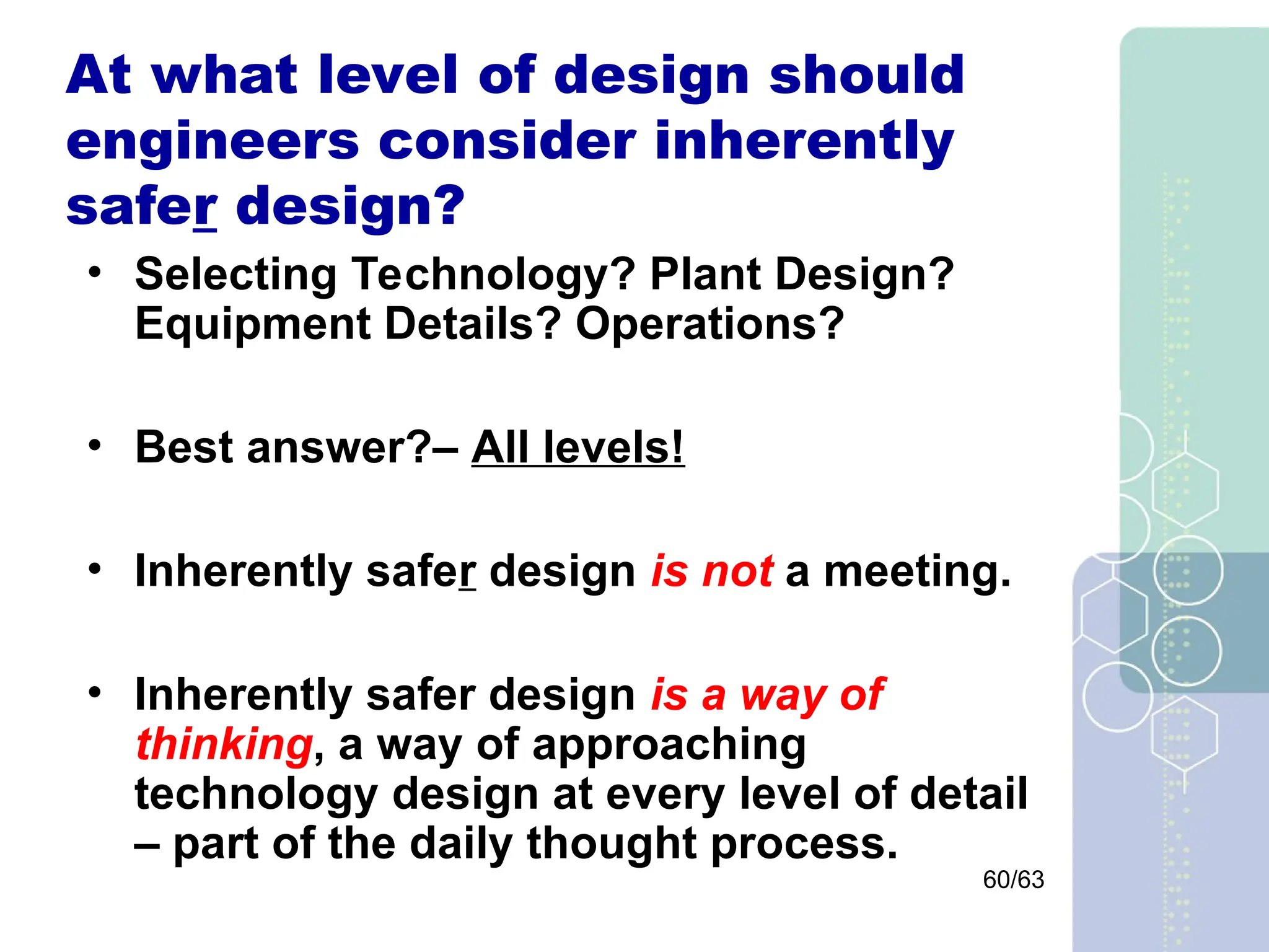 60/63
At what level of design should
engineers consider inherently
safer design?
• Selecting Technology? Plant Design?
Equipment Details? Operations?
• Best answer?– All levels!
• Inherently safer design is not a meeting.
• Inherently safer design is a way of
thinking, a way of approaching
technology design at every level of detail
– part of the daily thought process.
 