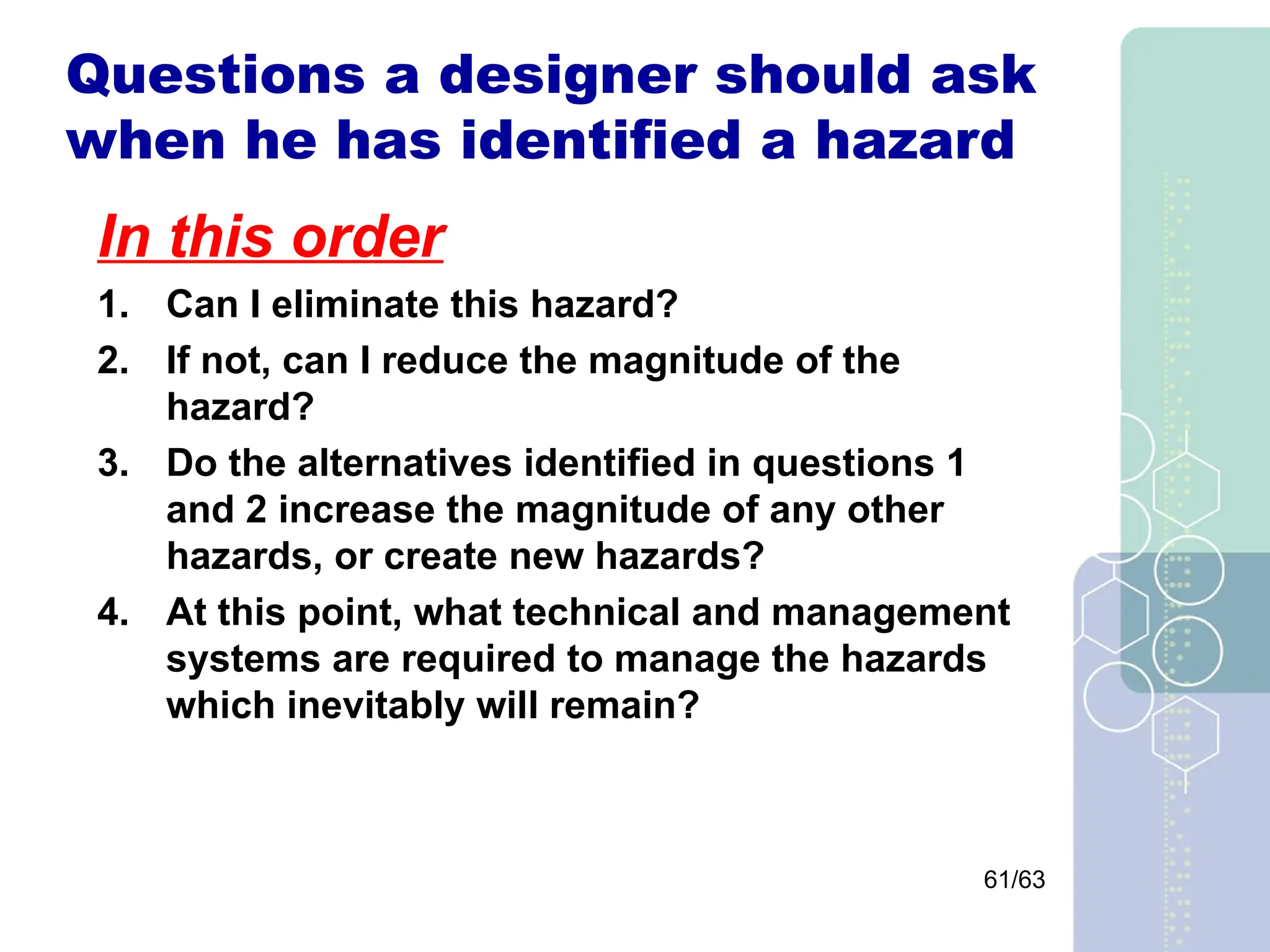 61/63
Questions a designer should ask
when he has identified a hazard
In this order
1. Can I eliminate this hazard?
2. If not, can I reduce the magnitude of the
hazard?
3. Do the alternatives identified in questions 1
and 2 increase the magnitude of any other
hazards, or create new hazards?
4. At this point, what technical and management
systems are required to manage the hazards
which inevitably will remain?
 