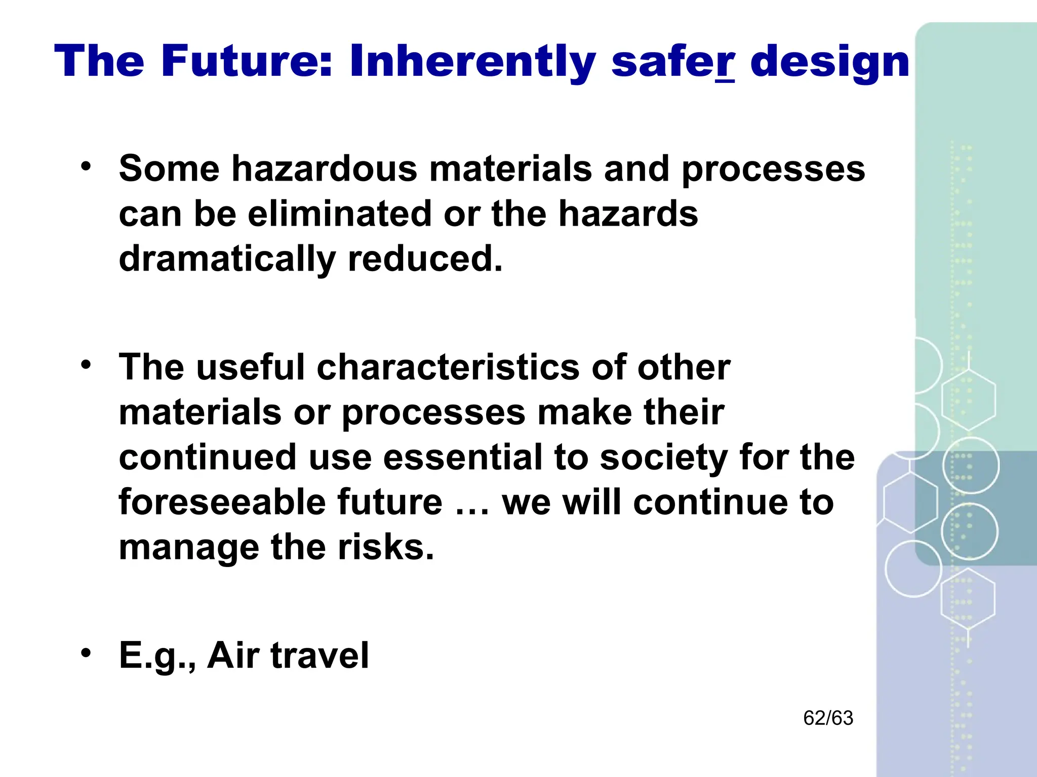 62/63
The Future: Inherently safer design
• Some hazardous materials and processes
can be eliminated or the hazards
dramatically reduced.
• The useful characteristics of other
materials or processes make their
continued use essential to society for the
foreseeable future … we will continue to
manage the risks.
• E.g., Air travel
 