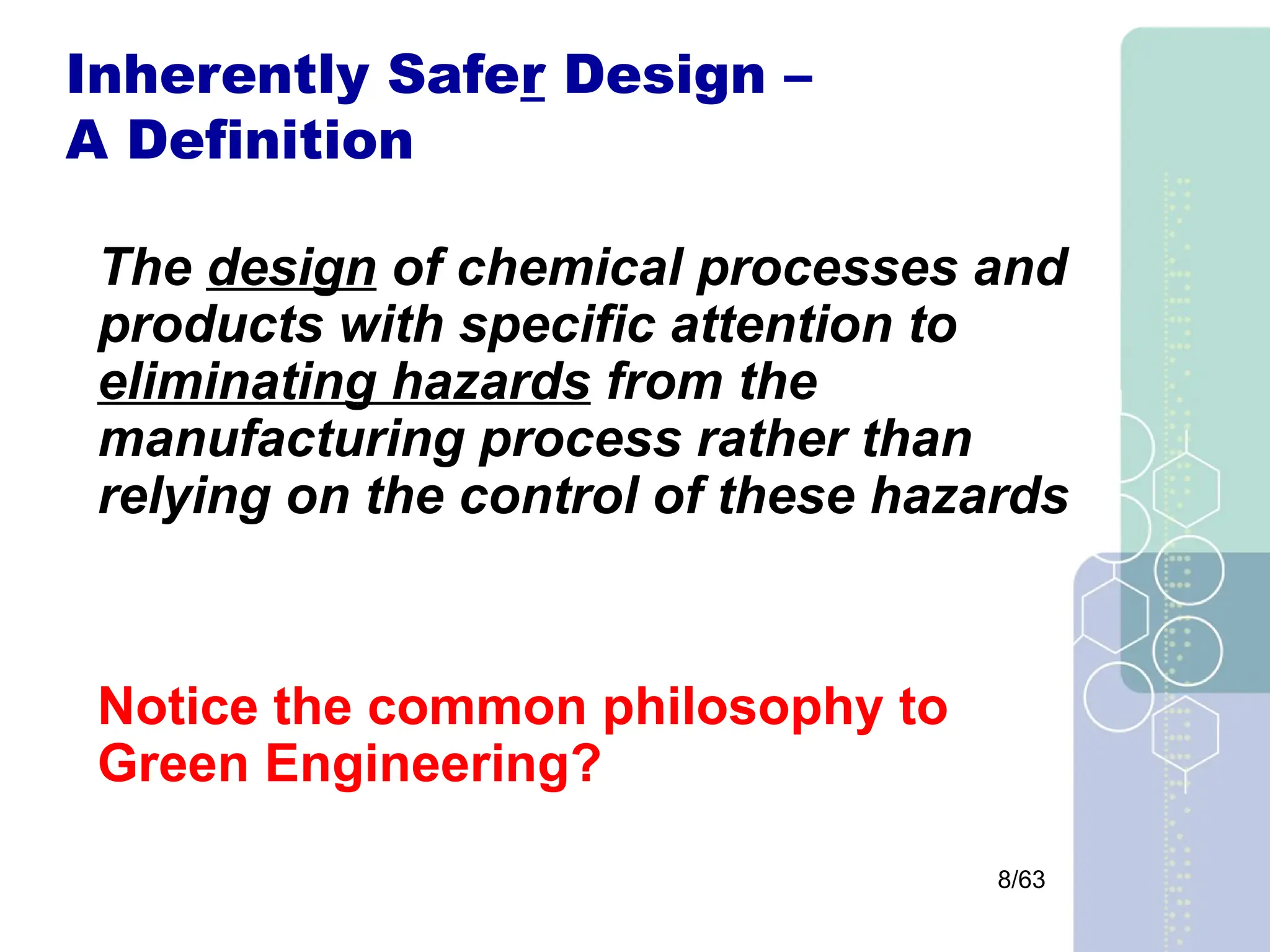 8/63
Inherently Safer Design –
A Definition
The design of chemical processes and
products with specific attention to
eliminating hazards from the
manufacturing process rather than
relying on the control of these hazards
Notice the common philosophy to
Green Engineering?
 