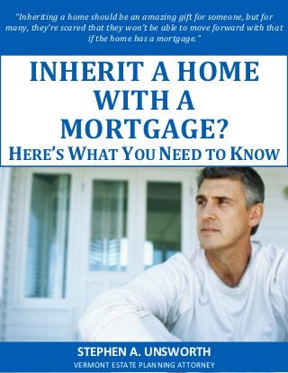 “Inheriting a home should be an amazing gift for someone, but for
many, they’re scared that they won’t be able to move forward with that
if the home has a mortgage.”
STEPHEN A. UNSWORTH
VERMONT ESTATE PLANNING ATTORNEY
INHERIT A HOME
WITH A
MORTGAGE?
HERE’S WHAT YOU NEED TO KNOW
 