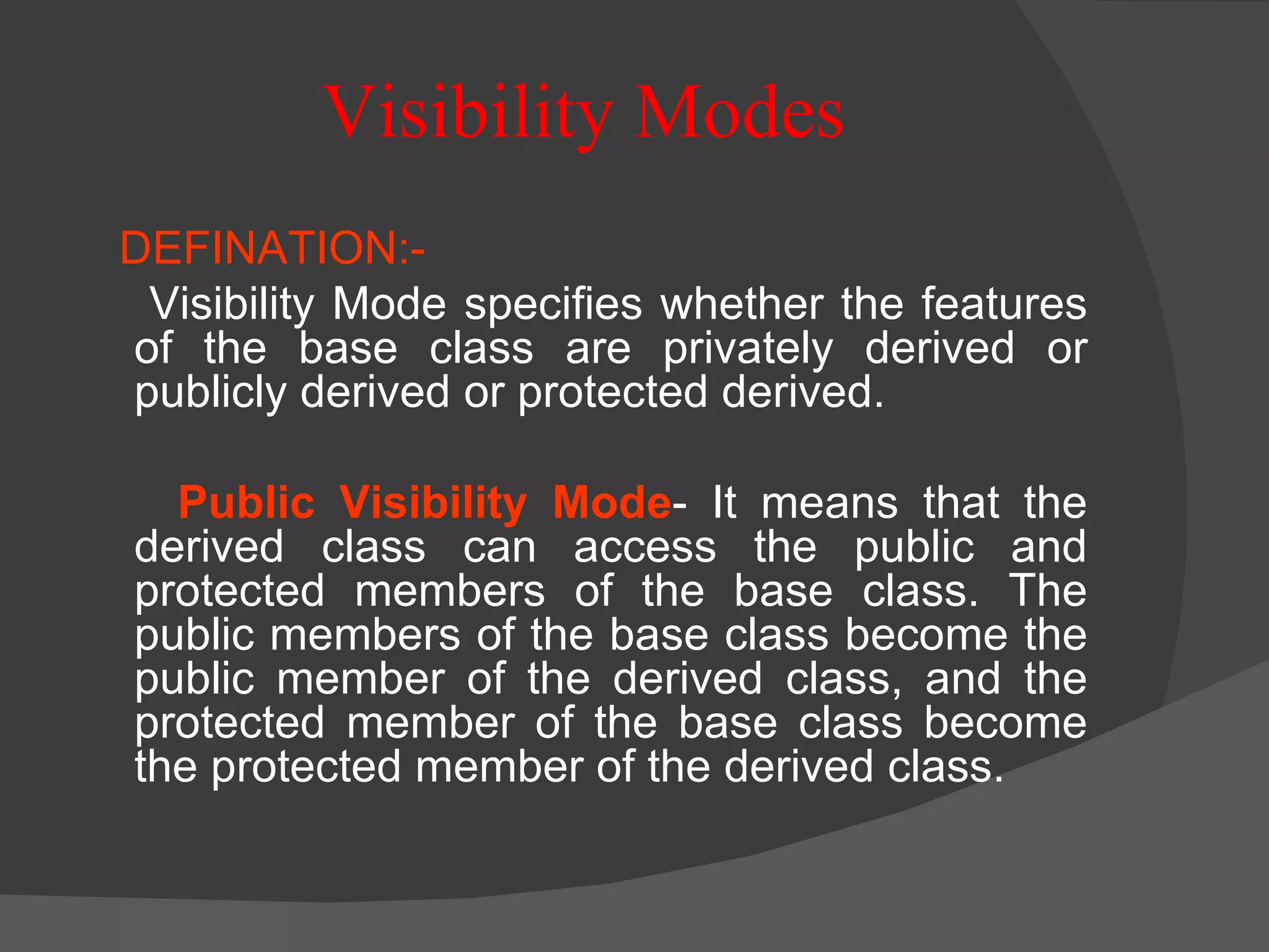 Visibility Modes DEFINATION:- Visibility Mode specifies whether the features of the base class are privately derived or publicly derived or protected derived. Public Visibility Mode - It means that the derived class can access the public and protected members of the base class. The public members of the base class become the public member of the derived class, and the protected member of the base class become the protected member of the derived class. 