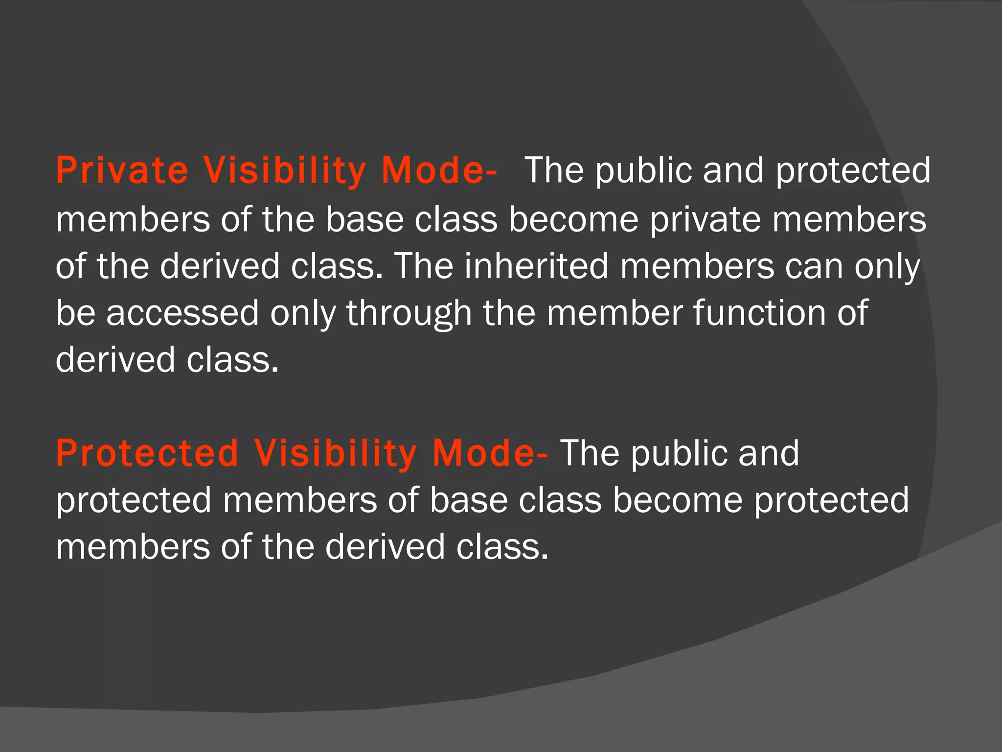 Private Visibility Mode-   The public and protected members of the base class become private members of the derived class. The inherited members can only be accessed only through the member function of derived class. Protected Visibility Mode-   The public and protected members of base class become protected members of the derived class. 