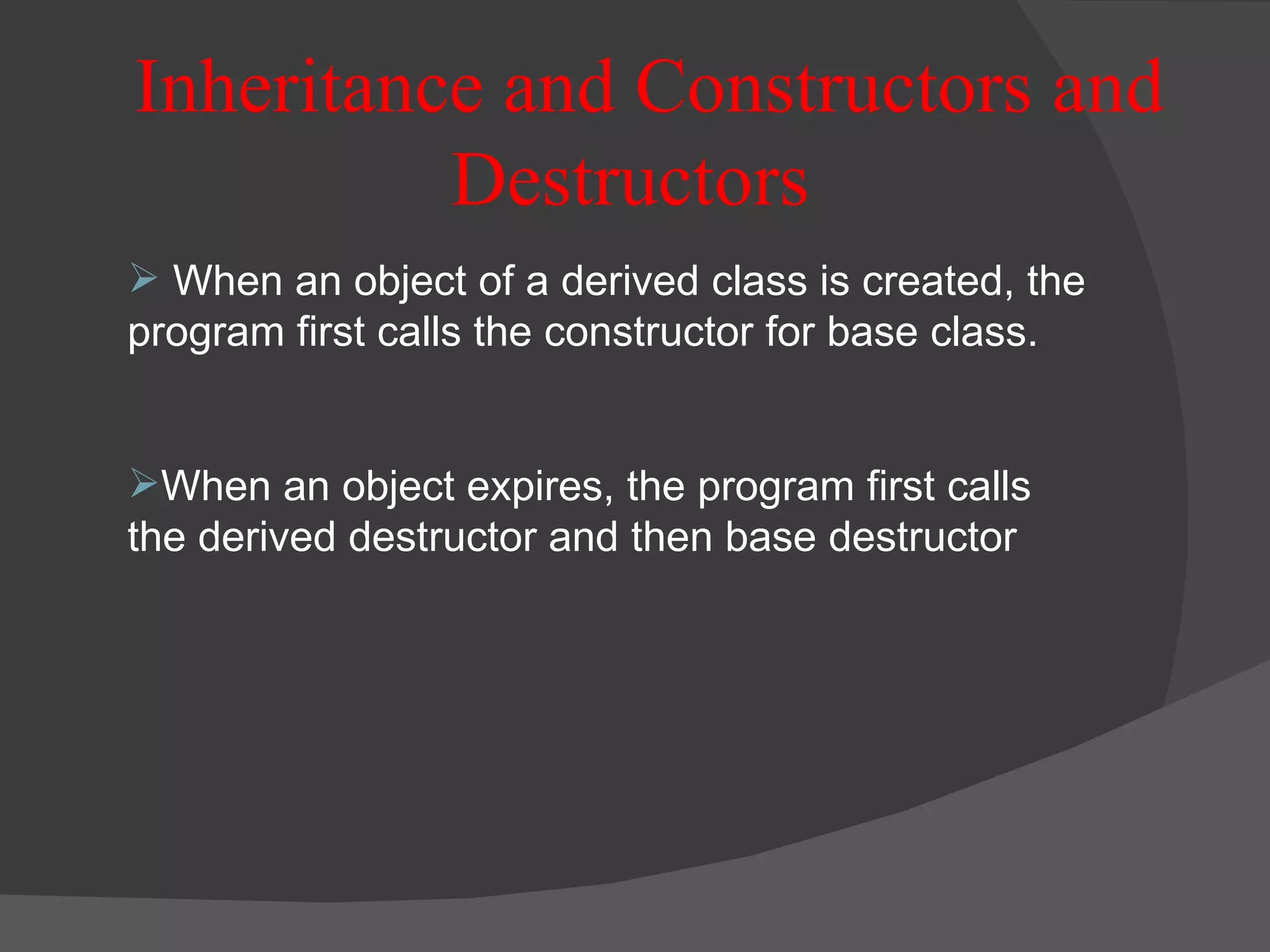 Inheritance and Constructors and Destructors  When an object of a derived class is created, the program first calls the constructor for base class. When an object expires, the program first calls the derived destructor and then base destructor 