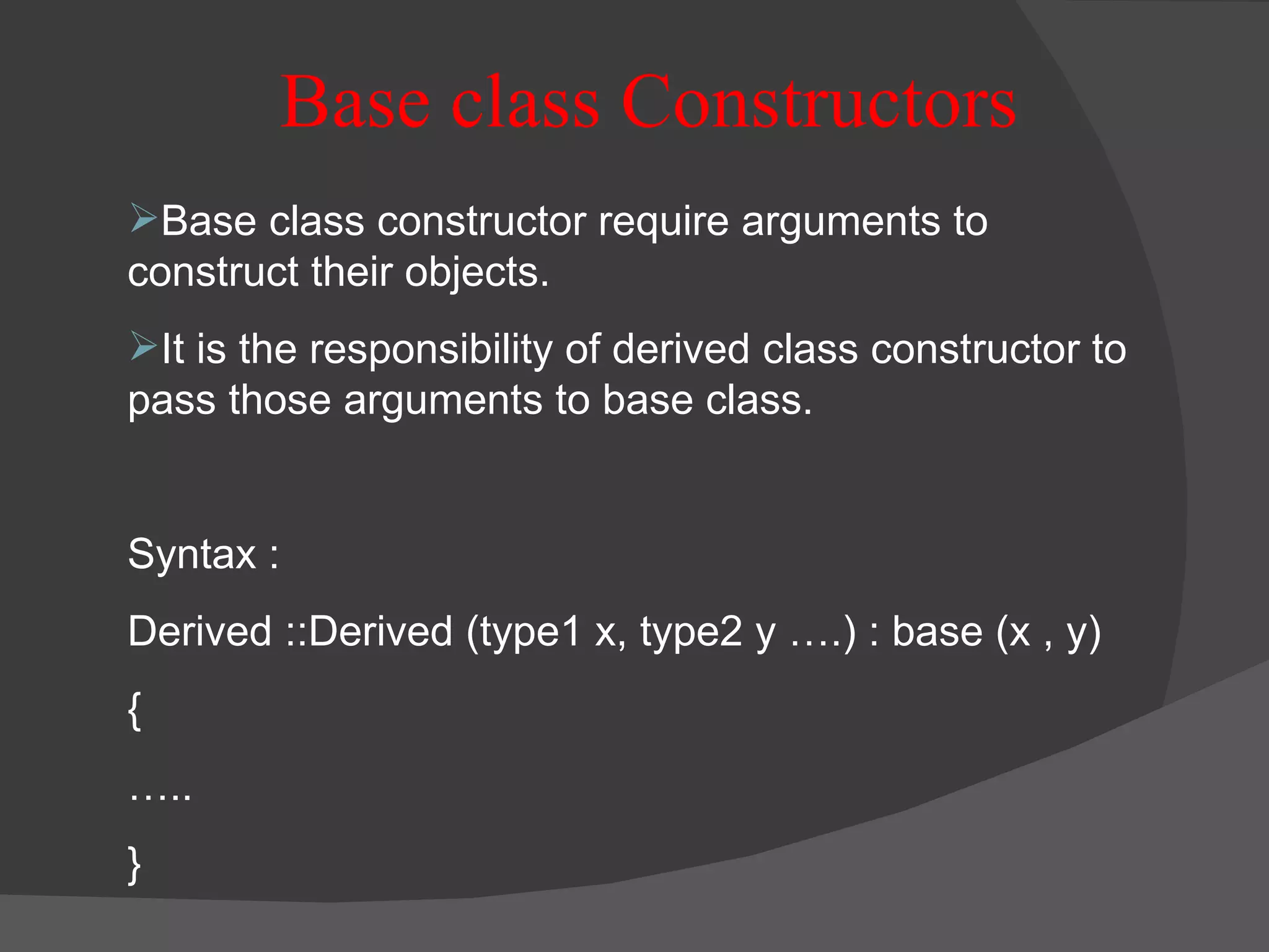 Base class Constructors Base class constructor require arguments to construct their objects. It is the responsibility of derived class constructor to pass those arguments to base class. Syntax : Derived ::Derived (type1 x, type2 y ….) : base (x , y) { … .. } 