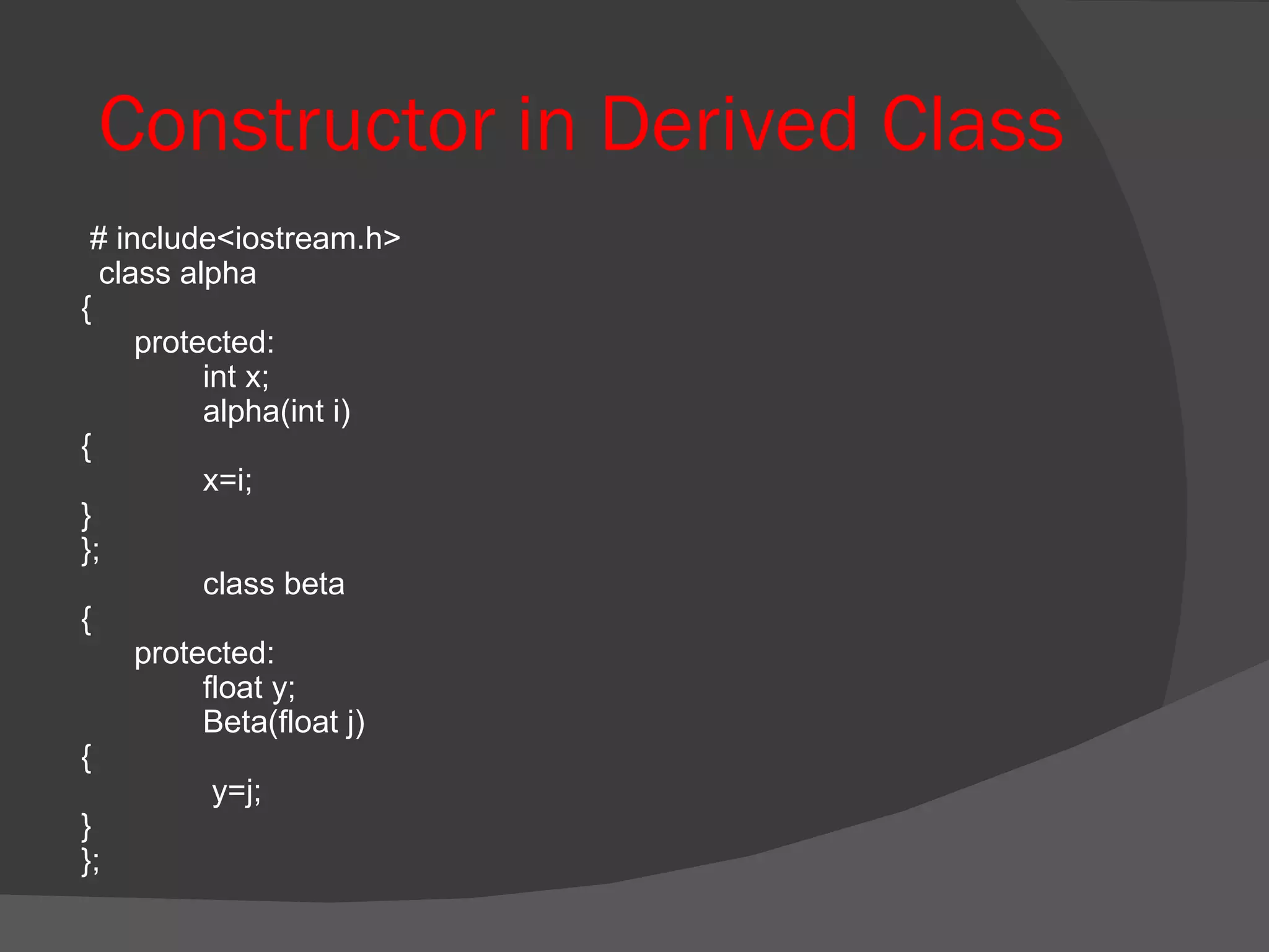 Constructor in Derived Class # include<iostream.h> class alpha {  protected:  int x; alpha(int i) { x=i; } }; class beta {  protected: float y; Beta(float j) {   y=j; } }; 