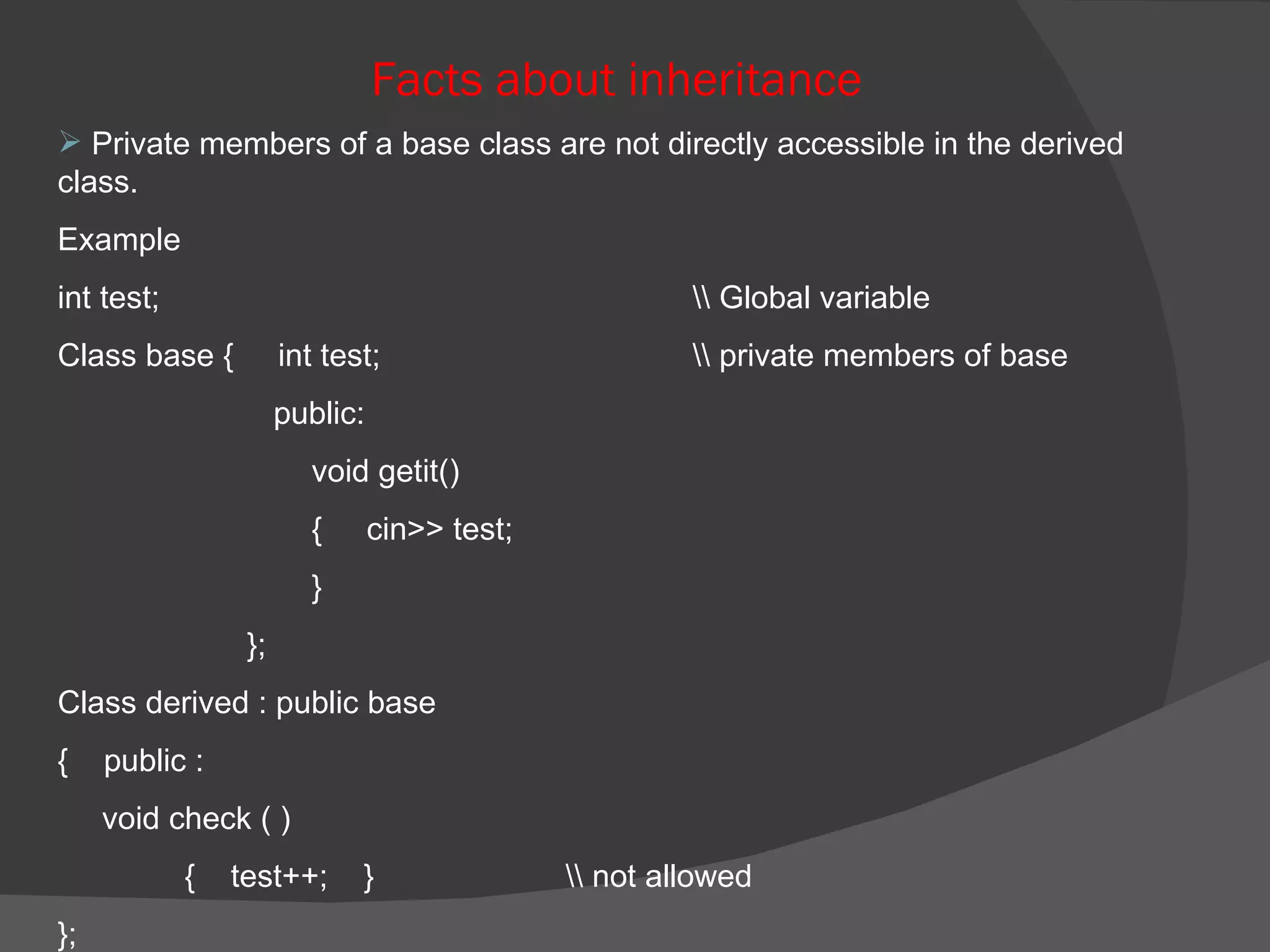 Facts about inheritance Private members of a base class are not directly accessible in the derived class. Example  int test; \\ Global variable Class base {  int test; \\ private members of base   public:  void getit() {  cin>> test; }   }; Class derived : public base  {  public : void check ( ) {  test++;  } \\ not allowed  }; 
