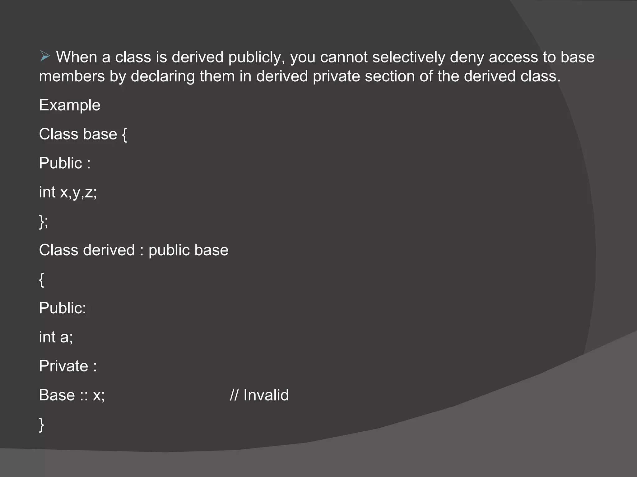 When a class is derived publicly, you cannot selectively deny access to base members by declaring them in derived private section of the derived class. Example  Class base { Public : int x,y,z; }; Class derived : public base  {  Public: int a; Private : Base :: x; // Invalid  } 