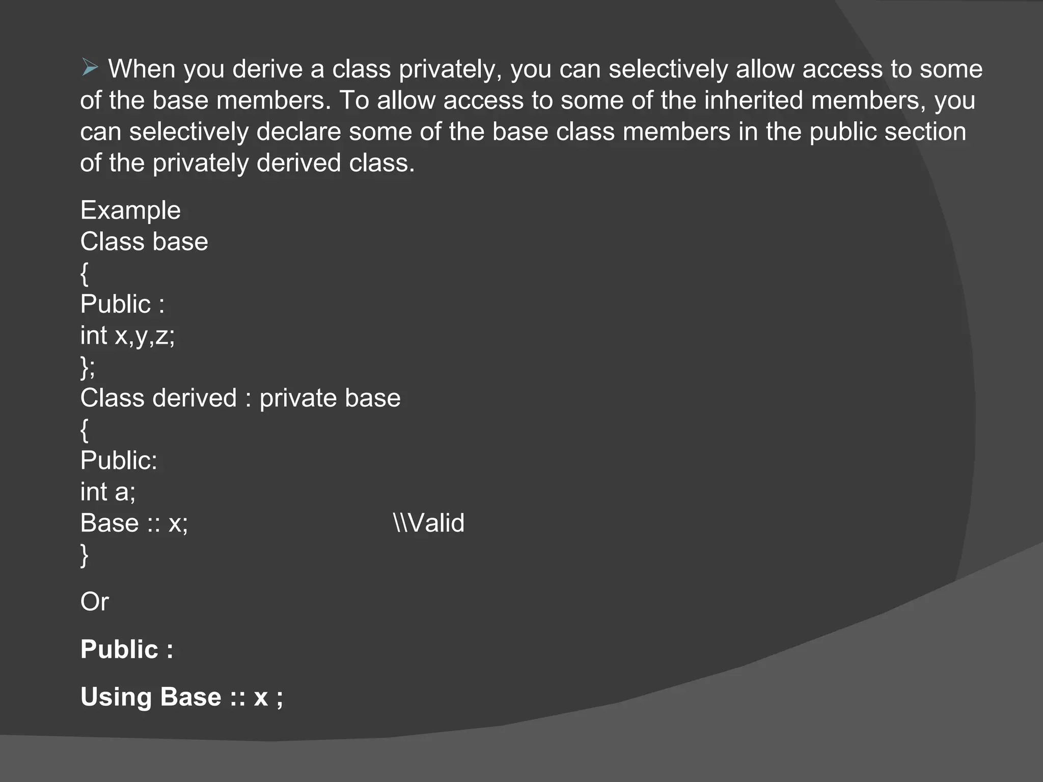 When you derive a class privately, you can selectively allow access to some of the base members. To allow access to some of the inherited members, you can selectively declare some of the base class members in the public section of the privately derived class. Example  Class base  { Public : int x,y,z; }; Class derived : private base  {  Public: int a; Base :: x; \\Valid } Or  Public : Using Base :: x ; 