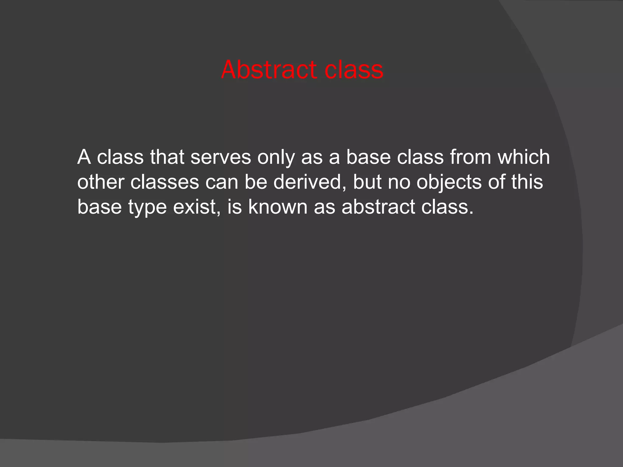Abstract class A class that serves only as a base class from which other classes can be derived, but no objects of this base type exist, is known as abstract class. 