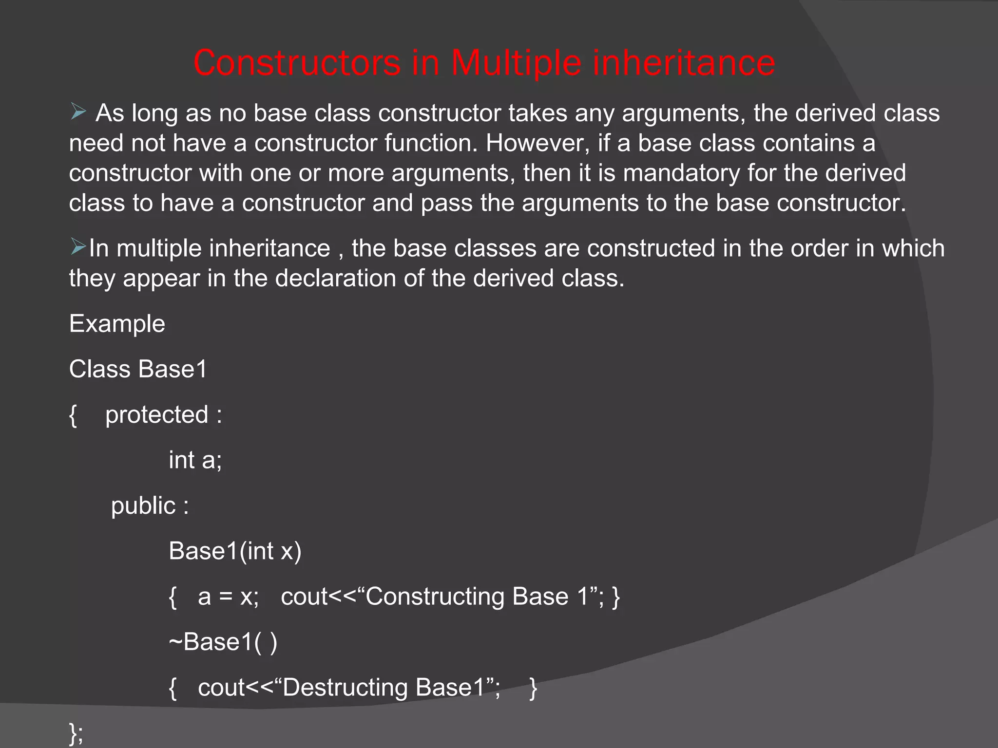 Constructors in Multiple inheritance As long as no base class constructor takes any arguments, the derived class need not have a constructor function. However, if a base class contains a constructor with one or more arguments, then it is mandatory for the derived class to have a constructor and pass the arguments to the base constructor. In multiple inheritance , the base classes are constructed in the order in which they appear in the declaration of the derived class. Example  Class Base1  {  protected :  int a; public : Base1(int x)  {  a = x;  cout<<“Constructing Base 1”; } ~Base1( ) {  cout<<“Destructing Base1”;  } }; 
