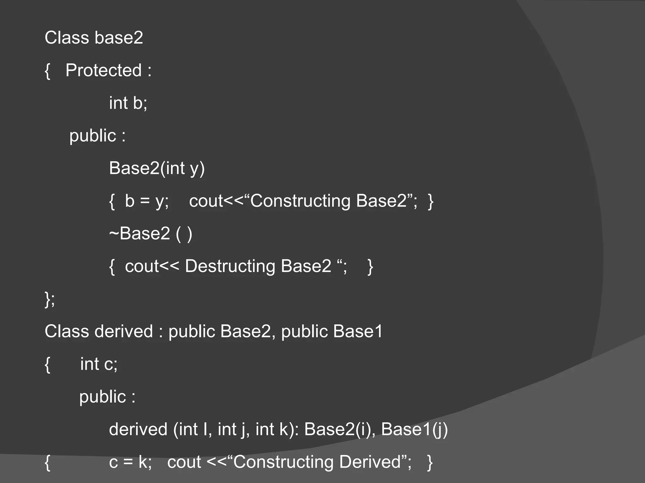 Class base2  {  Protected : int b; public : Base2(int y) {  b = y;  cout<<“Constructing Base2”;  } ~Base2 ( ) {  cout<< Destructing Base2 “;  } }; Class derived : public Base2, public Base1 {  int c; public :  derived (int I, int j, int k): Base2(i), Base1(j) { c = k;  cout <<“Constructing Derived”;  } 