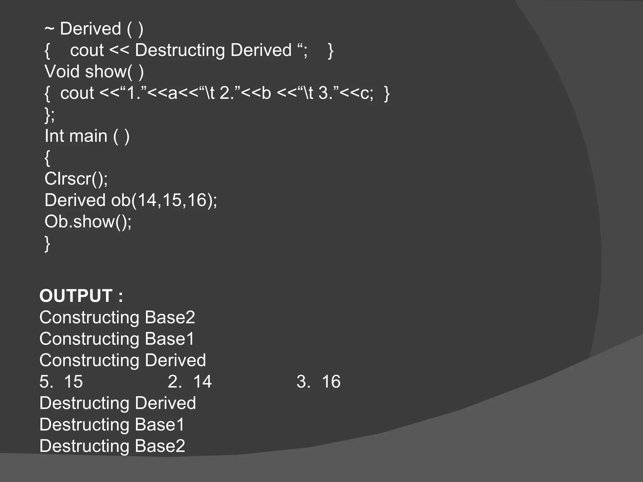 ~ Derived ( ) {  cout << Destructing Derived “;  } Void show( ) {  cout <<“1.”<<a<<“\t 2.”<<b <<“\t 3.”<<c;  } }; Int main ( ) {  Clrscr(); Derived ob(14,15,16); Ob.show(); } OUTPUT : Constructing Base2 Constructing Base1 Constructing Derived 15 2.  14  3.  16 Destructing Derived  Destructing Base1 Destructing Base2 