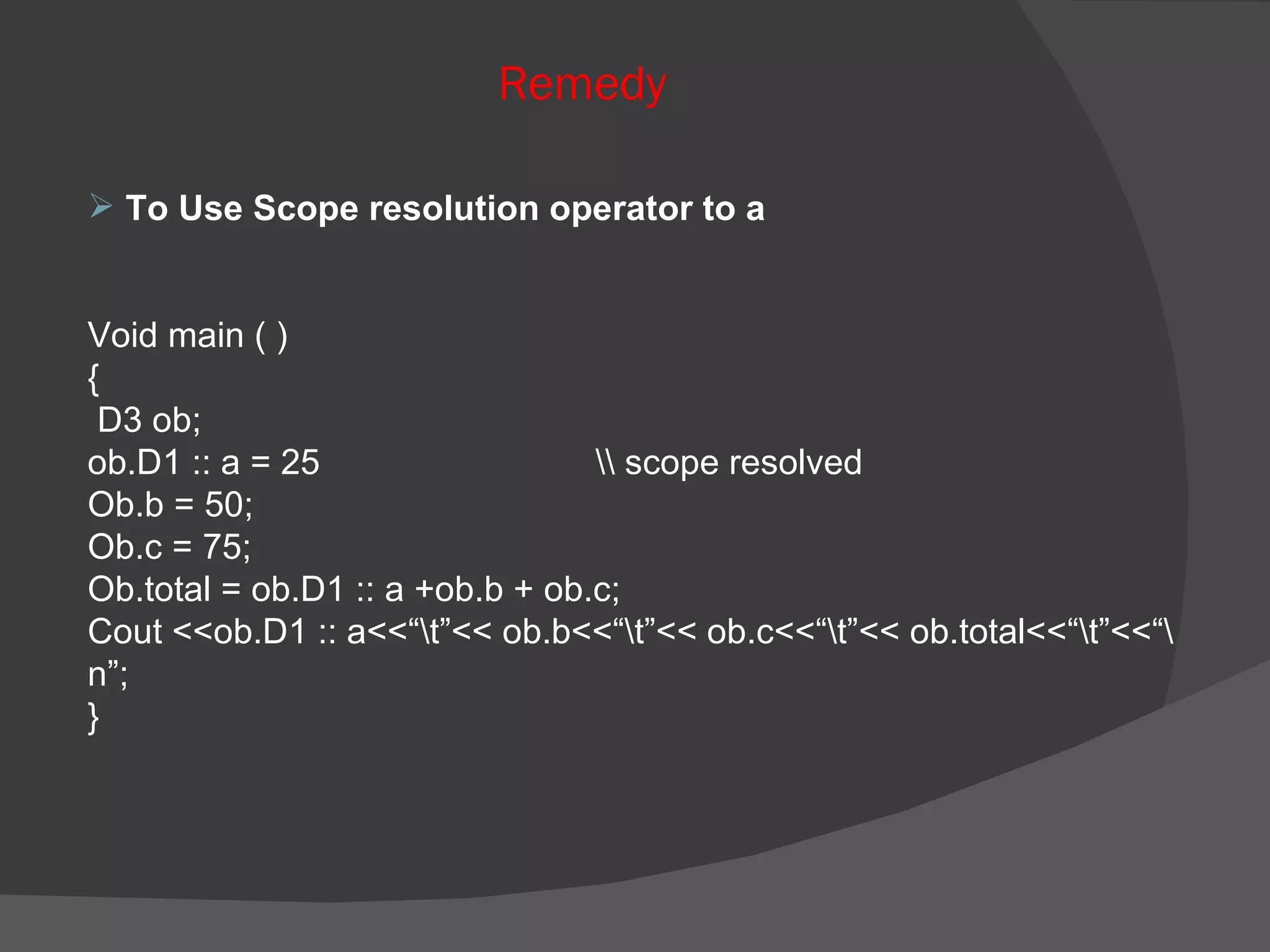 To Use Scope resolution operator to a Void main ( ) { D3 ob; ob.D1 :: a = 25 \\ scope resolved Ob.b = 50; Ob.c = 75; Ob.total = ob.D1 :: a +ob.b + ob.c; Cout <<ob.D1 :: a<<“\t”<< ob.b<<“\t”<< ob.c<<“\t”<< ob.total<<“\t”<<“\n”; } Remedy   