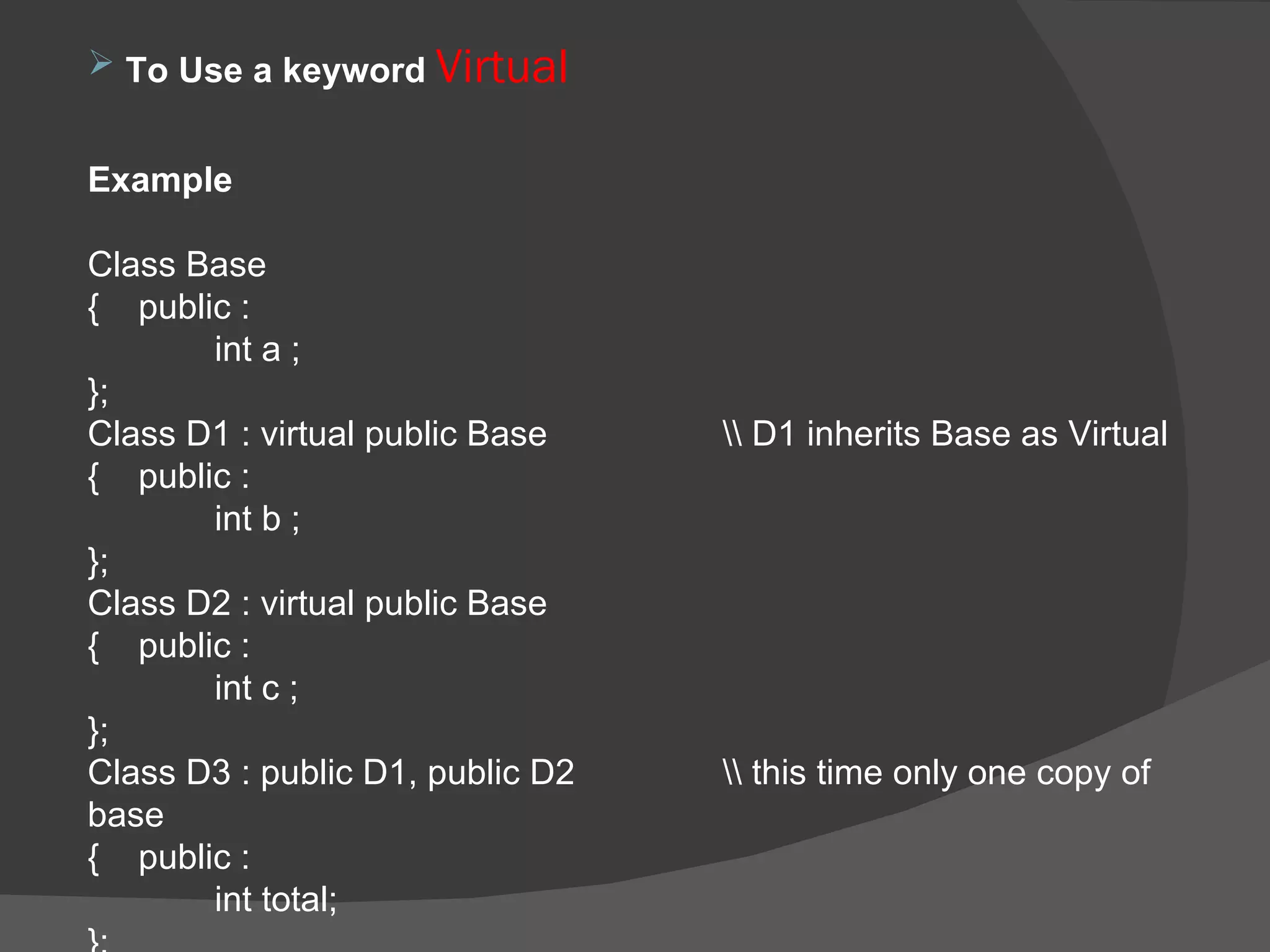 To Use a keyword  Virtual  Example  Class Base  {  public : int a ; }; Class D1 : virtual public Base  \\ D1 inherits Base as Virtual  {  public : int b ; }; Class D2 : virtual public Base  {  public : int c ; }; Class D3 : public D1, public D2 \\ this time only one copy of base {  public :  int total; }; 