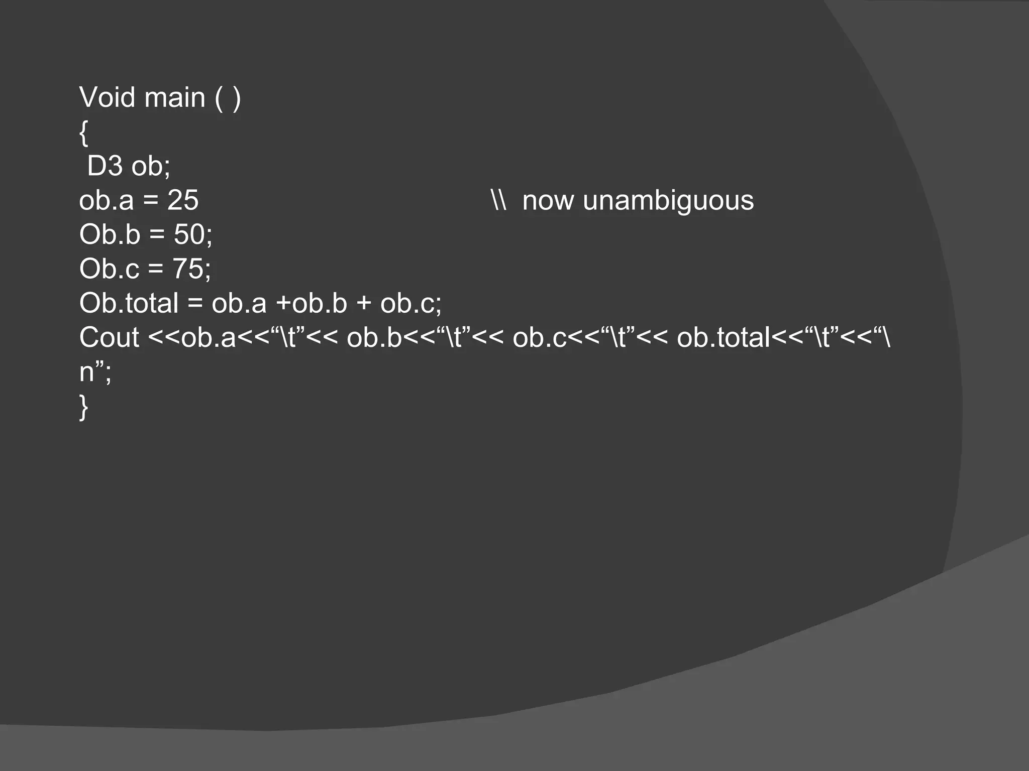 Void main ( ) { D3 ob; ob.a = 25 \\  now unambiguous Ob.b = 50; Ob.c = 75; Ob.total = ob.a +ob.b + ob.c; Cout <<ob.a<<“\t”<< ob.b<<“\t”<< ob.c<<“\t”<< ob.total<<“\t”<<“\n”; } 