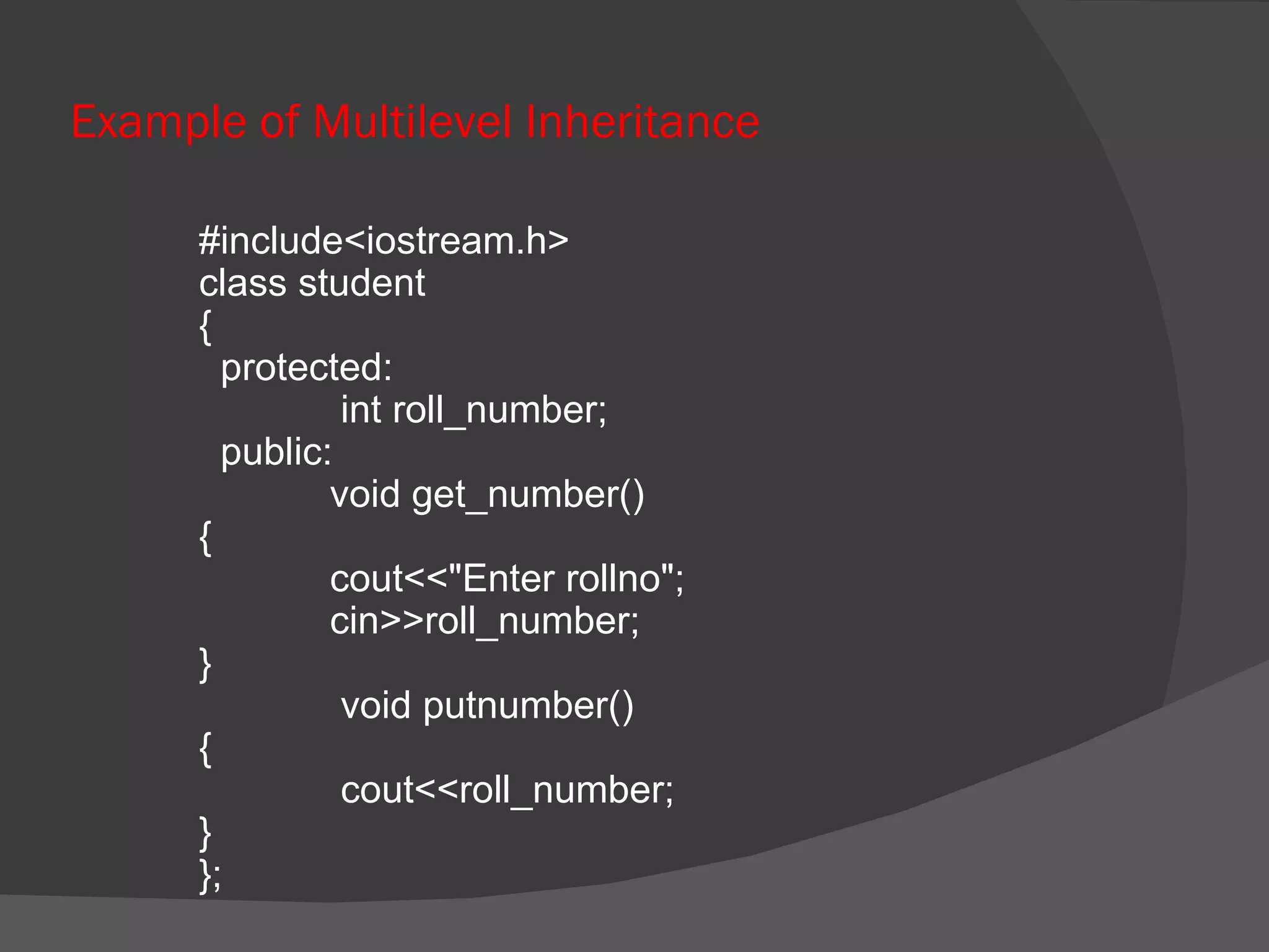 Example of Multilevel Inheritance   #include<iostream.h>   class student   {   protected:     int roll_number;   public:   void get_number()   {   cout<<&quot;Enter rollno&quot;;   cin>>roll_number;   }     void putnumber()   {     cout<<roll_number;   }   }; 