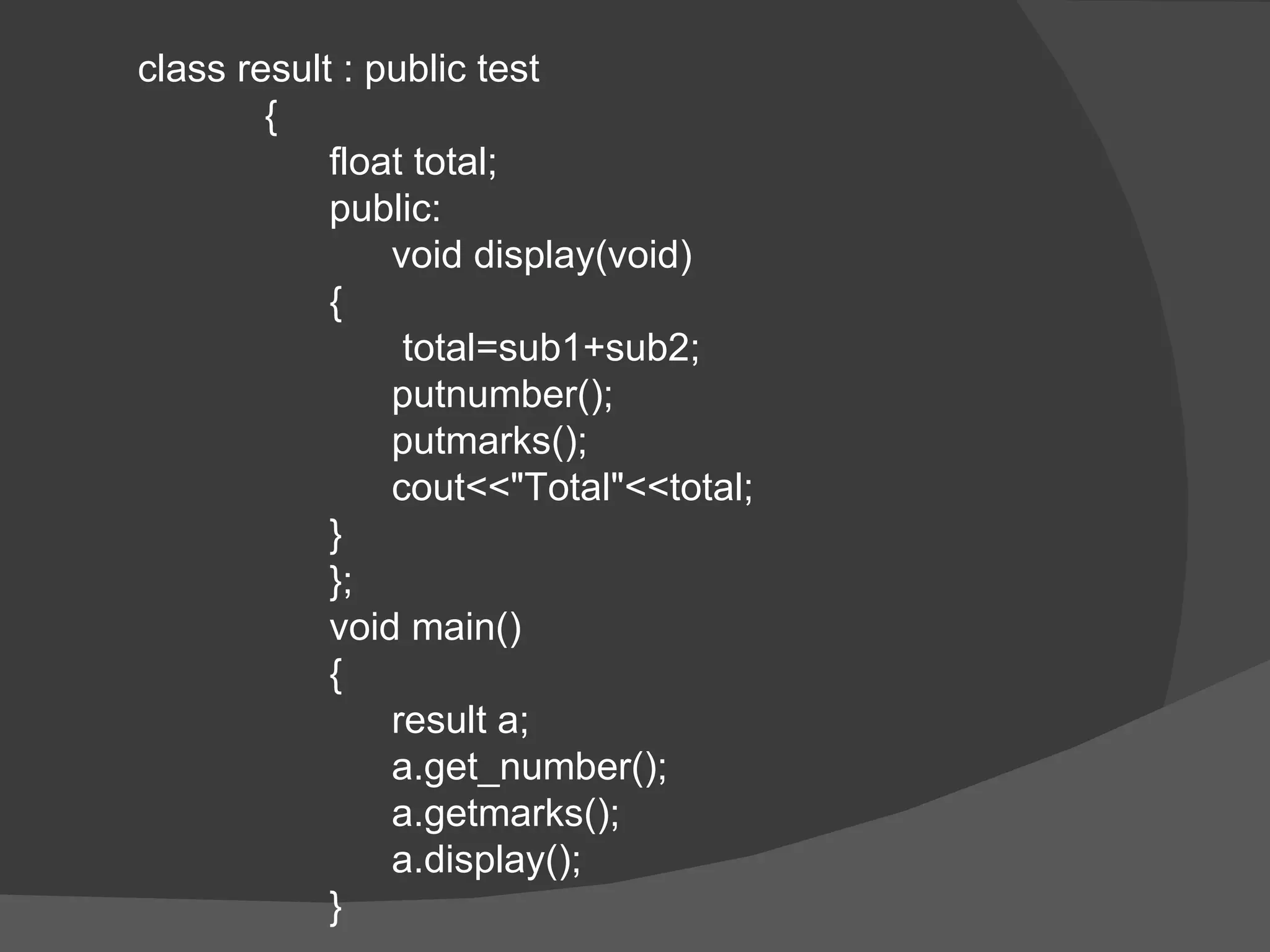 class result : public test {   float total;   public:   void display(void)   {    total=sub1+sub2;   putnumber();   putmarks();   cout<<&quot;Total&quot;<<total;   }   };   void main()   {   result a;   a.get_number();   a.getmarks();   a.display();   } 