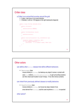 Critter class
  a Critter is an animal that scurries around the grid
          if clear, it will move in its current direction
          if blocked, it will turn 135 degrees to the right (backwards diagonal)

      public class Critter extends Actor
      {
         public Critter()
         {
            setColor(Color.GREEN);
         }

          public Critter(Color color)
          {
             setColor(color);
          }

          public void act(Location loc, Grid<Actor> gr)
          {
             Location newLoc = move(loc, gr);
             if (loc.equals(newLoc)) {
                 turn(135); // if didn't move, then turn
            }
          }
      }


                                                                                          19




Other actors
  can define other Actor classes that define different behaviors
          Destroyer class
           moves similarly to Critter, but destroys any object it comes in contact with
           uses Grid method getAllNeighborLocations to get surrounding locations
           can then check each location to see if empty – if not, then remove contents


  can inherit from previously defined classes to modify behaviors
          FastCritter class
           moves similarly to Critter, but moves two steps instead of one
           since derived from Critter, could be used anywhere a Critter is expected

  other actors?


                                                                                          20
 