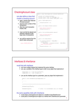 CheckingAccount class
                                        public class CheckingAccount extends BankAccount
                                        {
  can also define a class that            private int transactionCount;
                                          private static final int NUM_FREE = 3;
  models a checking account               private static final double TRANS_FEE = 2.0;

      again, inherits basic features        public CheckingAccount()
                                            {
      of a bank account                       transactionCount = 0;
      assume some number of free            }

      transactions                          public void deposit(double amount)
      after that, each transaction          {
                                              super.deposit(amount);
      entails a fee                           transactionCount++;
                                            }

      must override the deposit and         public void withdraw(double amount)
      withdraw methods to also              {
                                              super.withdraw(amount);
      keep track of transactions              transactionCount++;
                                            }

      can call the versions from the        public void deductFees()
      parent class using super              {
                                              if (transactionCount > NUM_FREE) {
                                                double fees =
        super.PARENT_METHOD();                      TRANS_FEE * (transactionCount – NUM_FREE);
                                                super.withdraw(fees);
                                              }
                                              transactionCount = 0;
                                            }
                                        }                                                        7




Interfaces & inheritance
  recall that with interfaces
         can have multiple classes that implement the same interface
         can use a variable of the interface type to refer to any object that implements it
          Comparable c1 = new String("foo");
          Comparable c2 = new Integer(5);

         can use the interface type for a parameter, pass any object that implements it
          public void DoSomething(Comparable c)
          {
            . . .
          }

          ---------------------------------------------

          DoSomething("foo");

          DoSomething(5);                   // note: 5 is autoboxed into an Integer



  the same capability holds with inheritance
         could assign a SavingsAccount object to a variable of type BankAccount
         could pass a CheckingAccount object to a method with a BankAccount parameter
                                                                                                 8
 