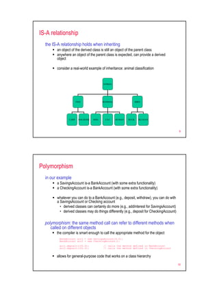 IS-A relationship
  the IS-A relationship holds when inheriting
        an object of the derived class is still an object of the parent class
        anywhere an object of the parent class is expected, can provide a derived
        object

        consider a real-world example of inheritance: animal classification


                                          ANIMAL




                       FISH               MAMMAL                  BIRD




                CARP     GOLDFISH   DOG    CAT     HUMAN   DUCK     BLUEJAY




                                                                                             9




Polymorphism
  in our example
        a SavingsAccount is-a BankAccount (with some extra functionality)
        a CheckingAccount is-a BankAccount (with some extra functionality)

        whatever you can do to a BankAccount (e.g., deposit, withdraw), you can do with
        a SavingsAccount or Checking account
          • derived classes can certainly do more (e.g., addInterest for SavingsAccount)
          • derived classes may do things differently (e.g., deposit for CheckingAccount)

  polymorphism: the same method call can refer to different methods when
     called on different objects
        the compiler is smart enough to call the appropriate method for the object
          BankAccount acc1 = new SavingsAccount(4.0);
          BankAccount acc2 = new CheckingAccount();
          acc1.deposit(100.0);            // calls the method defined in BankAccount
          acc2.deposit(100.0);            // calls the method defined in CheckingAccount


        allows for general-purpose code that works on a class hierarchy

                                                                                            10
 