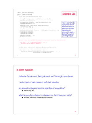 import java.util.ArrayList;

 public class AccountAdd
 {
                                                                           Example use
   public static void main(String[] args)
   {
     SavingsAccount xmasFund = new SavingsAccount(2.67);
     xmasFund.deposit(250.0);

         SavingsAccount carMoney = new SavingsAccount(1.8);
         carMoney.deposit(100.0);                                          note: in addToAll, the
         CheckingAccount living = new CheckingAccount();
                                                                           appropriate deposit
         living.deposit(400.0);                                            method is called on
         living.withdraw(49.99);
                                                                           each BankAccount
         ArrayList<BankAccount> finances = new ArrayList<BankAccount>();
         finances.add(xmasFund);
                                                                           (depending on
         finances.add(carMoney);                                           whether it is really a
         finances.add(living);
                                                                           SavingsAccount or
         addToAll(finances, 5.0);
         showAll(finances);
                                                                           CheckingAccount)
     }

     private static void addToAll(ArrayList<BankAccount> accounts, double amount)
     {
       for (int i = 0; i < accounts.size(); i++) {
         accounts.get(i).deposit(amount);
       }
     }

     private static void showAll(ArrayList<BankAccount> accounts)
     {
       for (int i = 0; i < accounts.size(); i++) {
         System.out.println(accounts.get(i).getAccountNumber() + ": $" +
                            accounts.get(i).getBalance());
       }
     }
 }                                                                                              11




In-class exercise

     define the BankAccount, SavingsAccount, and CheckingAccount classes

     create objects of each class and verify their behaviors

     are account numbers consecutive regardless of account type?
               should they be?

     what happens if you attempt to withdraw more than the account holds?
               is it ever possible to have a negative balance?




                                                                                                12
 