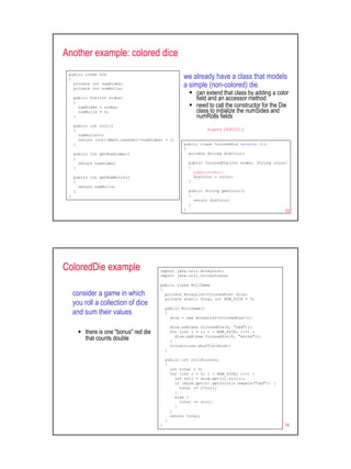 Another example: colored dice
 public class Die
 {                                                    we already have a class that models
   private int numSides;
   private int numRolls;
                                                      a simple (non-colored) die
                                                             can extend that class by adding a color
     public Die(int sides)                                   field and an accessor method
     {
       numSides = sides;                                     need to call the constructor for the Die
       numRolls = 0;                                         class to initialize the numSides and
     }                                                       numRolls fields
     public int roll()
     {                                                           super(ARGS);
       numRolls++;
       return (int)(Math.random()*numSides) + 1;
     }                                                public class ColoredDie extends Die
                                                      {
     public int getNumSides()                           private String dieColor;
     {
       return numSides;                                   public ColoredDie(int sides, String color)
     }                                                    {
                                                            super(sides);
     public int getNumRolls()                               dieColor = color;
     {                                                    }
       return numRolls;
     }                                                    public String getColor()
 }                                                        {
                                                            return dieColor;
                                                          }
                                                      }                                            13




ColoredDie example                       import java.util.ArrayList;
                                         import java.util.Collections;

                                         public class RollGame
                                         {
     consider a game in which              private ArrayList<ColoredDie> dice;
                                           private static final int NUM_DICE = 5;
     you roll a collection of dice
                                             public RollGame()
     and sum their values                    {
                                               dice = new ArrayList<ColoredDie>();

                                                 dice.add(new ColoredDie(6, "red"));
          there is one "bonus" red die           for (int i = 1; i < NUM_DICE; i++) {
          that counts double                     }
                                                   dice.add(new ColoredDie(6, "white"));

                                                 Collections.shuffle(dice);
                                             }

                                             public int rollPoints()
                                             {
                                               int total = 0;
                                               for (int i = 0; i < NUM_DICE; i++) {
                                                 int roll = dice.get(i).roll();
                                                 if (dice.get(i).getColor().equals("red")) {
                                                   total += 2*roll;
                                                 }
                                                 else {
                                                   total += roll;
                                                 }
                                               }
                                               return total;
                                             }
                                         }                                                         14
 