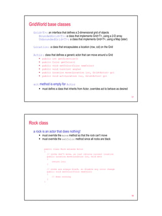 GridWorld base classes
  Grid<T>: an interface that defines a 2-dimensional grid of objects
     BoundedGrid<T>: a class that implements Grid<T>, using a 2-D array
     UnboundedGrid<T>: a class that implements Grid<T>, using a Map (later)

  Location: a class that encapsulates a location (row, col) on the Grid

  Actor: class that defines a generic actor that can move around a Grid
         public    int getDirection()
         public    Color getColor()
         public    void setColor(Color newColor)
         public    void turn(int angle)
         public    Location move(Location loc, Grid<Actor> gr)
         public    void act(Location loc, Grid<Actor> gr)


  act method is empty for Actor
         must define a class that inherits from Actor, overrides act to behave as desired

                                                                                            17




Rock class
  a rock is an actor that does nothing!
         must override the move method so that the rock can't move
         must override the setColor method since all rocks are black


           public class Rock extends Actor
           {
             // rocks don't move, so just returns current location
             public Location move(Location loc, Grid env)
             {
                 return loc;
             }

               // rocks are always black, so disable any color change
               public void setColor(Color newColor)
               {
                   // does nothing
               }
           }




                                                                                            18
 