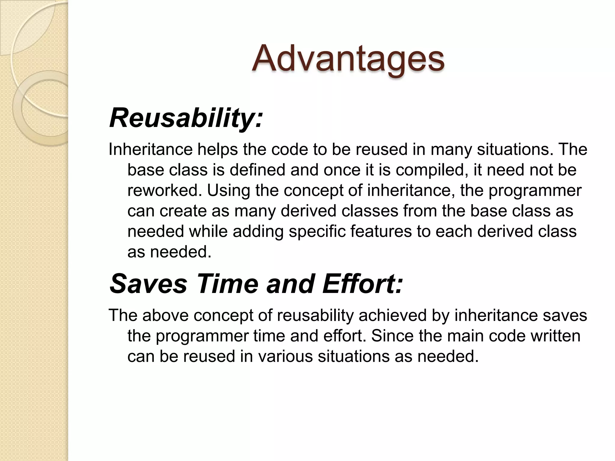 AdvantagesReusability: Inheritance helps the code to be reused in many situations. The base class is defined and once it is compiled, it need not be reworked. Using the concept of inheritance, the programmer can create as many derived classes from the base class as needed while adding specific features to each derived class as needed. Saves Time and Effort:The above concept of reusability achieved by inheritance saves the programmer time and effort. Since the main code written can be reused in various situations as needed. 