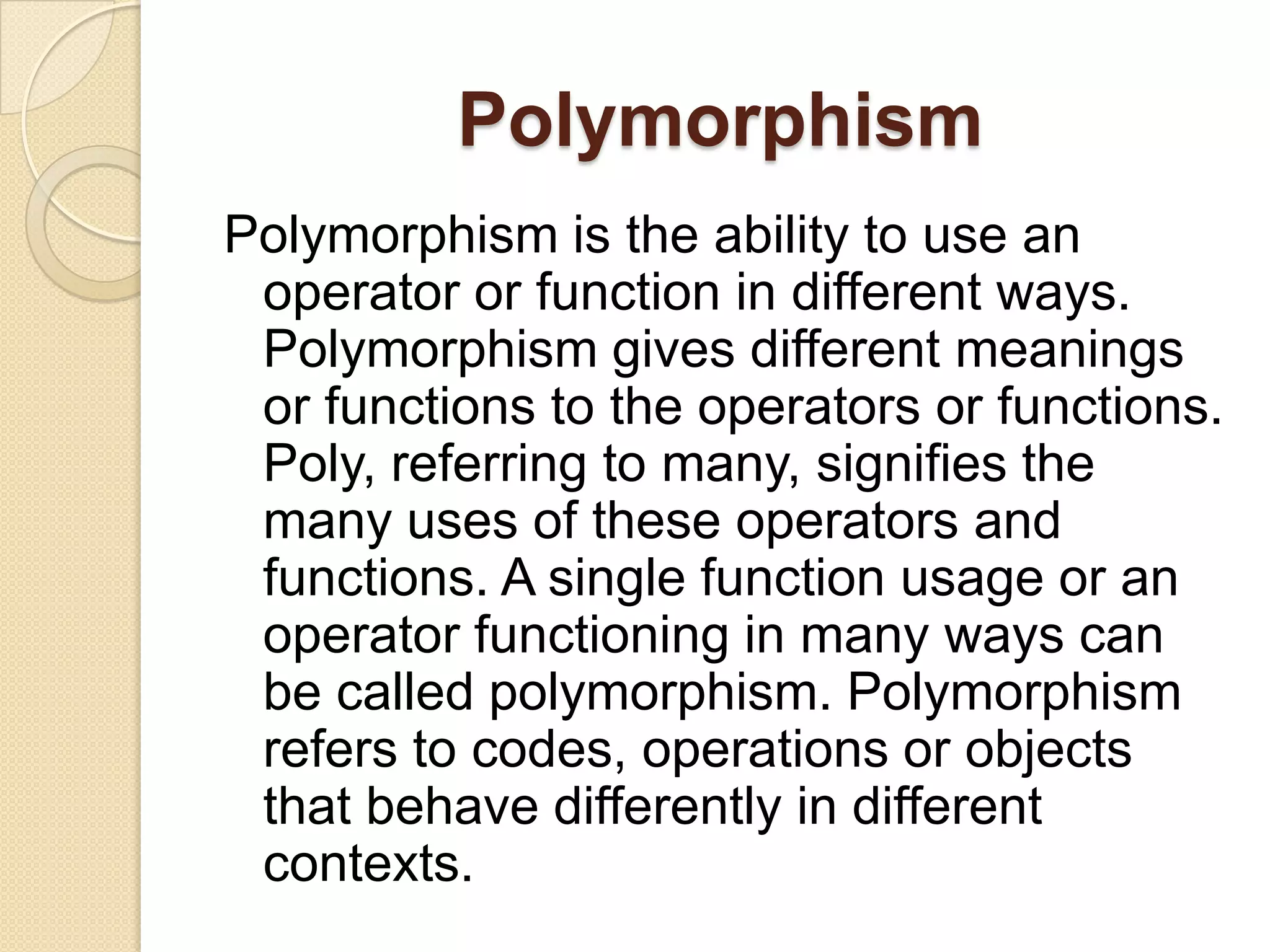 PolymorphismPolymorphism is the ability to use an operator or function in different ways. Polymorphism gives different meanings or functions to the operators or functions. Poly, referring to many, signifies the many uses of these operators and functions. A single function usage or an operator functioning in many ways can be called polymorphism. Polymorphism refers to codes, operations or objects that behave differently in different contexts. 