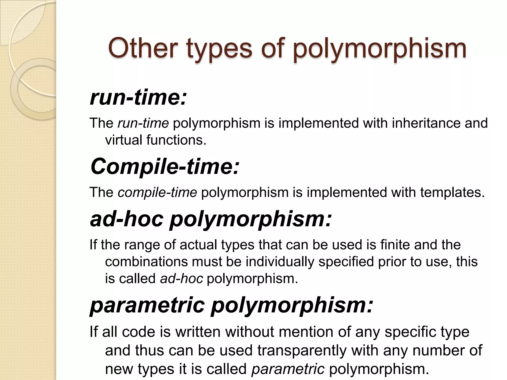 Other types of polymorphismrun-time:The run-time polymorphism is implemented with inheritance and virtual functions. Compile-time: The compile-time polymorphism is implemented with templates. ad-hoc polymorphism:If the range of actual types that can be used is finite and the combinations must be individually specified prior to use, this is called ad-hoc polymorphism. parametric polymorphism: If all code is written without mention of any specific type and thus can be used transparently with any number of new types it is called parametric polymorphism. 