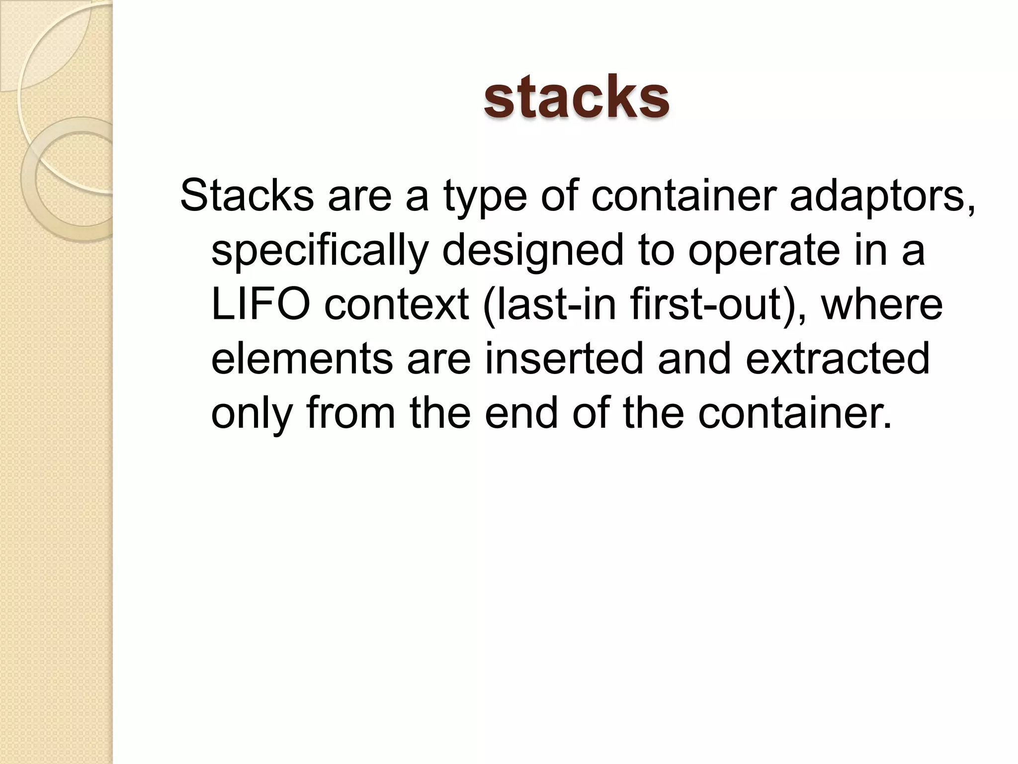 stacksStacks are a type of container adaptors, specifically designed to operate in a LIFO context (last-in first-out), where elements are inserted and extracted only from the end of the container.