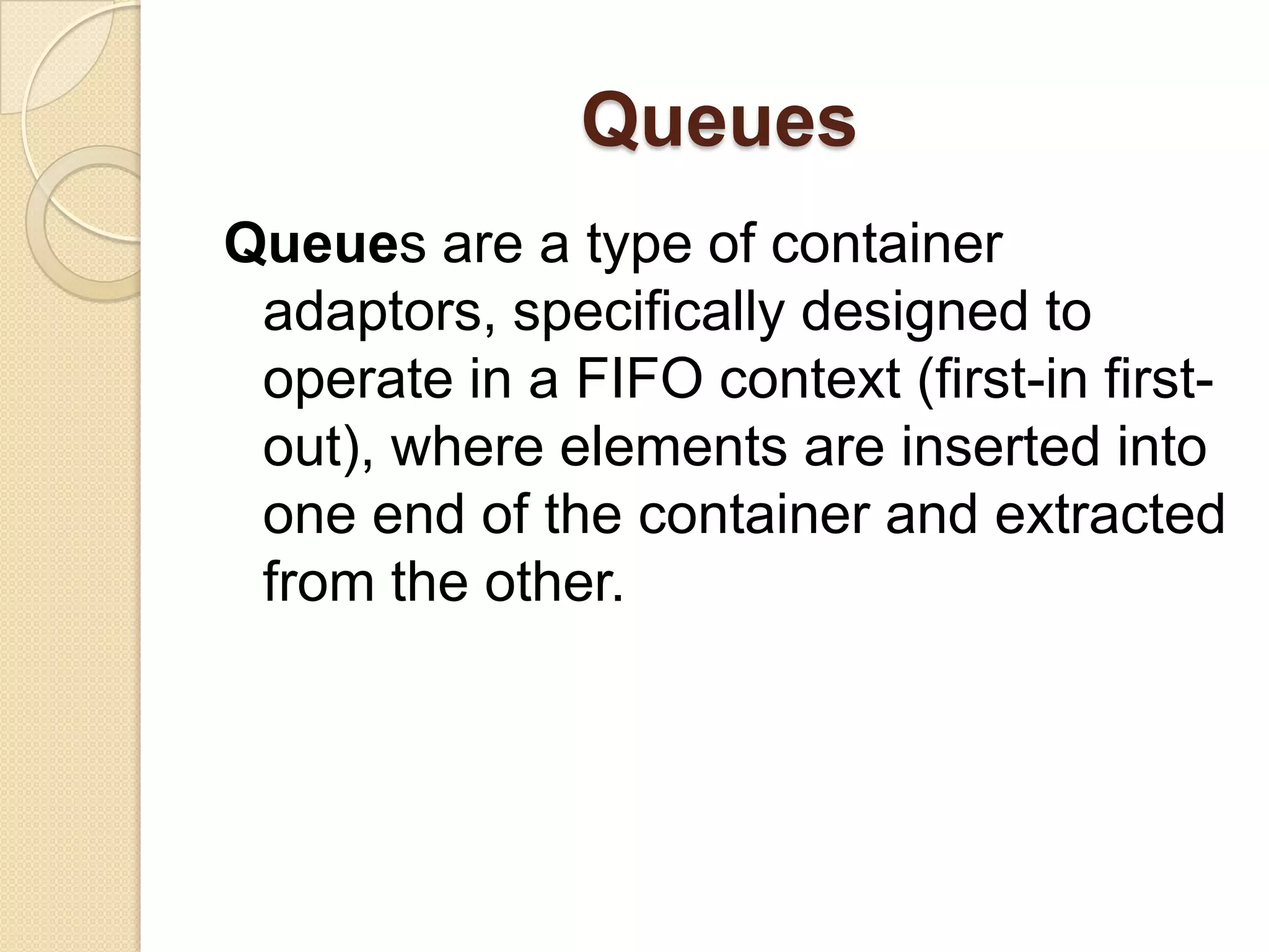 QueuesQueues are a type of container adaptors, specifically designed to operate in a FIFO context (first-in first-out), where elements are inserted into one end of the container and extracted from the other.