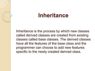 Inheritance Inheritance is the process by which new classes called derived classes are created from existing classes called base classes. The derived classes have all the features of the base class and the programmer can choose to add new features specific to the newly created derived class. 