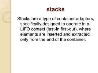 stacksStacks are a type of container adaptors, specifically designed to operate in a LIFO context (last-in first-out), where elements are inserted and extracted only from the end of the container.