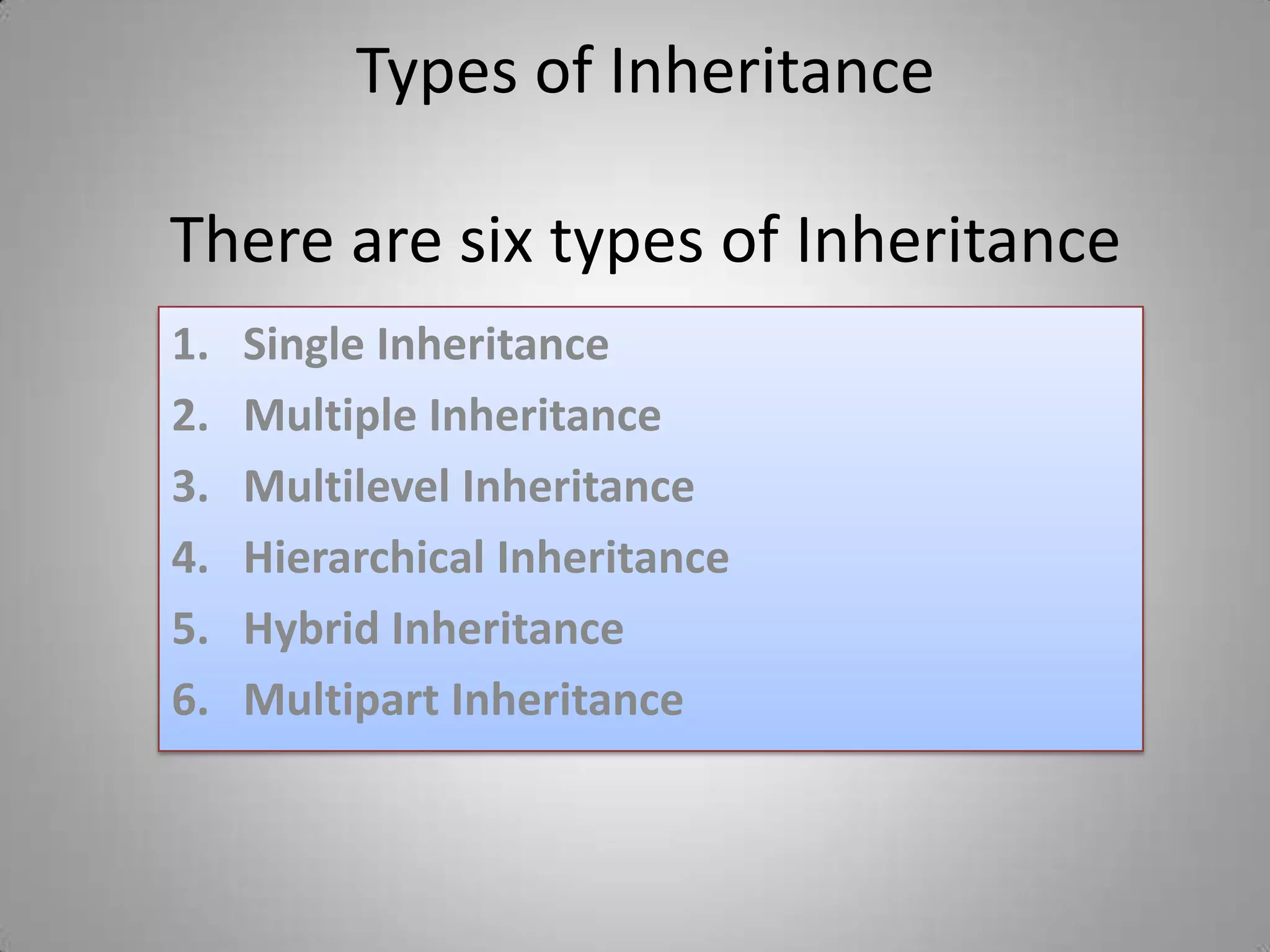 Types of Inheritance

There are six types of Inheritance
1.   Single Inheritance
2.   Multiple Inheritance
3.   Multilevel Inheritance
4.   Hierarchical Inheritance
5.   Hybrid Inheritance
6.   Multipart Inheritance
 