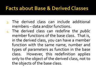 3.   The derived class can include additional
     members – data and/or functions.
4.   The derived class can redefine the public
     member functions of the base class. That is,
     in the derived class, you can have a member
     function with the same name, number and
     types of parameters as function in the base
     class. However, this redefinition applies
     only to the object of the derived class, not to
     the objects of the base class.
 