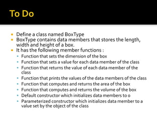  Define a class named BoxType
 BoxType contains data members that stores the length,
  width and height of a box.
 It has the following member functions :
     Function that sets the dimension of the box
     Function that sets a value for each data member of the class
     Function that returns the value of each data member of the
        class
       Function that prints the values of the data members of the class
       Function that computes and returns the area of the box
       Function that computes and returns the volume of the box
       Default constructor which initializes data members to 0
       Parameterized constructor which initializes data member to a
        value set by the object of the class
 