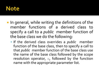    In general, while writing the definitions of the
    member functions of a derived class to
    specify a call to a public member function of
    the base class we do the following:
     If the derived class overrides a public member
     function of the base class, then to specify a call to
     that public member function of the base class use
     the name of the base class followed by the scope
     resolution operator, ::, followed by the function
     name with the appropriate parameter list.
 
