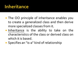    The OO principle of inheritance enables you
    to create a generalized class and then derive
    more specialized classes from it.
   Inheritance is the ability to take on the
    characteristics of the class or derived class on
    which it is based.
   Specifies an “is-a” kind of relationship
 