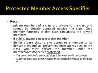    Recall:
     private members of a class are private to the class and
      cannot be directly accessed outside the class. Only
      member functions of that class can access the private
      members.
     If public, anyone can access that member
     So for a base class to give access to a member to its
      derived class and still prevent its direct access outside the
      class, you must declare the member under the
      memberAccessSpecifier protected.
      ▪ The accessibility of a protected class is between public and private
      ▪ A derived class can directly access the protected members of the base
        class.
 