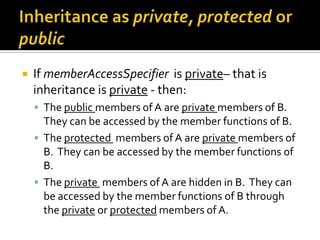    If memberAccessSpecifier is private– that is
    inheritance is private - then:
     The public members of A are private members of B.
      They can be accessed by the member functions of B.
     The protected members of A are private members of
      B. They can be accessed by the member functions of
      B.
     The private members of A are hidden in B. They can
      be accessed by the member functions of B through
      the private or protected members of A.
 