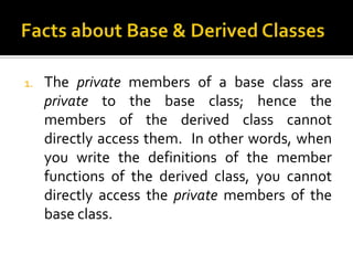 1.   The private members of a base class are
     private to the base class; hence the
     members of the derived class cannot
     directly access them. In other words, when
     you write the definitions of the member
     functions of the derived class, you cannot
     directly access the private members of the
     base class.
 